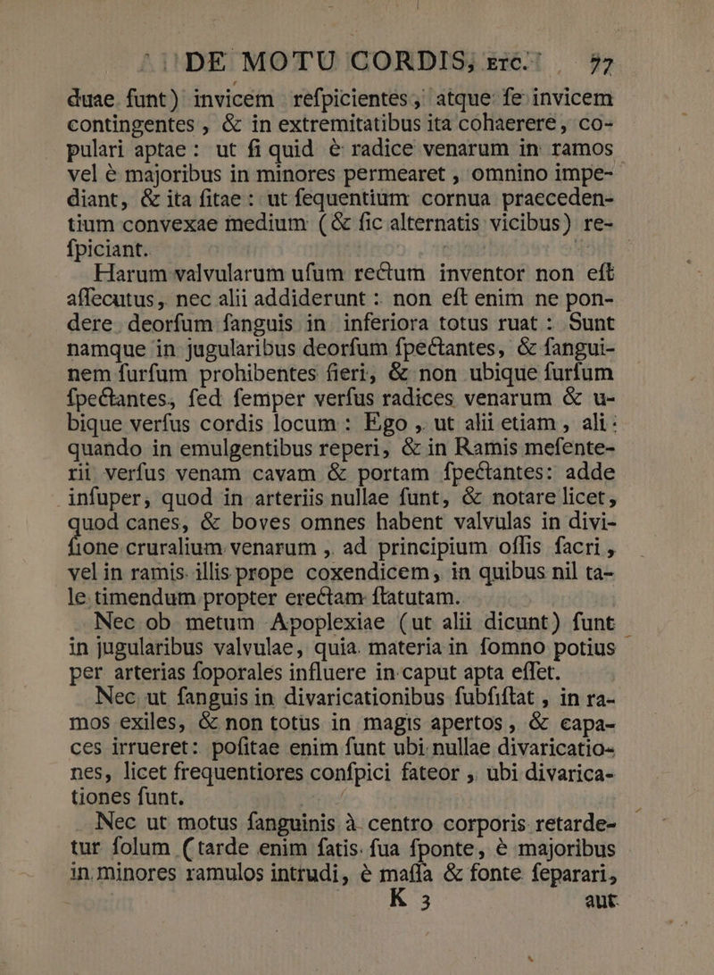 duae funt) invicem refpicientes; atque fe invicem contingentes , &amp; in extremitatibus ita cohaerere , co- pulari aptae : ut fi quid. &amp; radice venarum in ramos. vel é majoribus in minores permearet , omnino impe-- diant, &amp; ita fitae : ut fequentium cornua praeceden- tium convexae medium (&amp; fic alternatis vicibus) re- fpiciant. sic 4OBT ^ Harum valvularum ufum rectum inventor non eft affecutus , nec alii addiderunt : non eft enim ne pon- dere. deorfum fanguis in. inferiora totus ruat : Sunt namque in. jugularibus deorfum fpectantes, &amp; fangui- nem furfum prohibentes fieri; &amp; non ubique furfum fpeCtantes, fed femper verfus radices venarum &amp; u- bique verfus cordis locum : Ego ,. ut alii etiam , ali: quando in emulgentibus reperi, &amp; in Ramis mefente- ri verfus venam cavam &amp; portam fpectantes: adde infuper, quod in arteriis nullae funt, &amp; notare licet, uod canes, &amp; boves omnes habent valvulas in divi- done cruralium. venarum ,. ad principium oflis facri , vel in ramis. illis prope coxendicem;, in quibus nil ta- le. timendum propter erectam flatutam.. Nec ob metum Apoplexiae (ut alii dicunt) funt in jugularibus valvulae, quia. materia in fomno potius per arterias foporales influere in-caput apta effet. | Nec. ut fanguis in divaricationibus fubfiflat , in ra- mos exiles, &amp; non totus in magis apertos , &amp; capa- ces irrueret: pofitae enim funt ubi. nullae divaricatio- nes, licet frequentiores confpici fateor ,. ubi divarica- tiones funt. 1o | Nec ut motus fanguinis à. centro corporis retarde- tur folum (tarde enim fatis: fua fponte, é majoribus in. minores ramulos intrudi, é HIA &amp; fonte feparari, 3 aut.