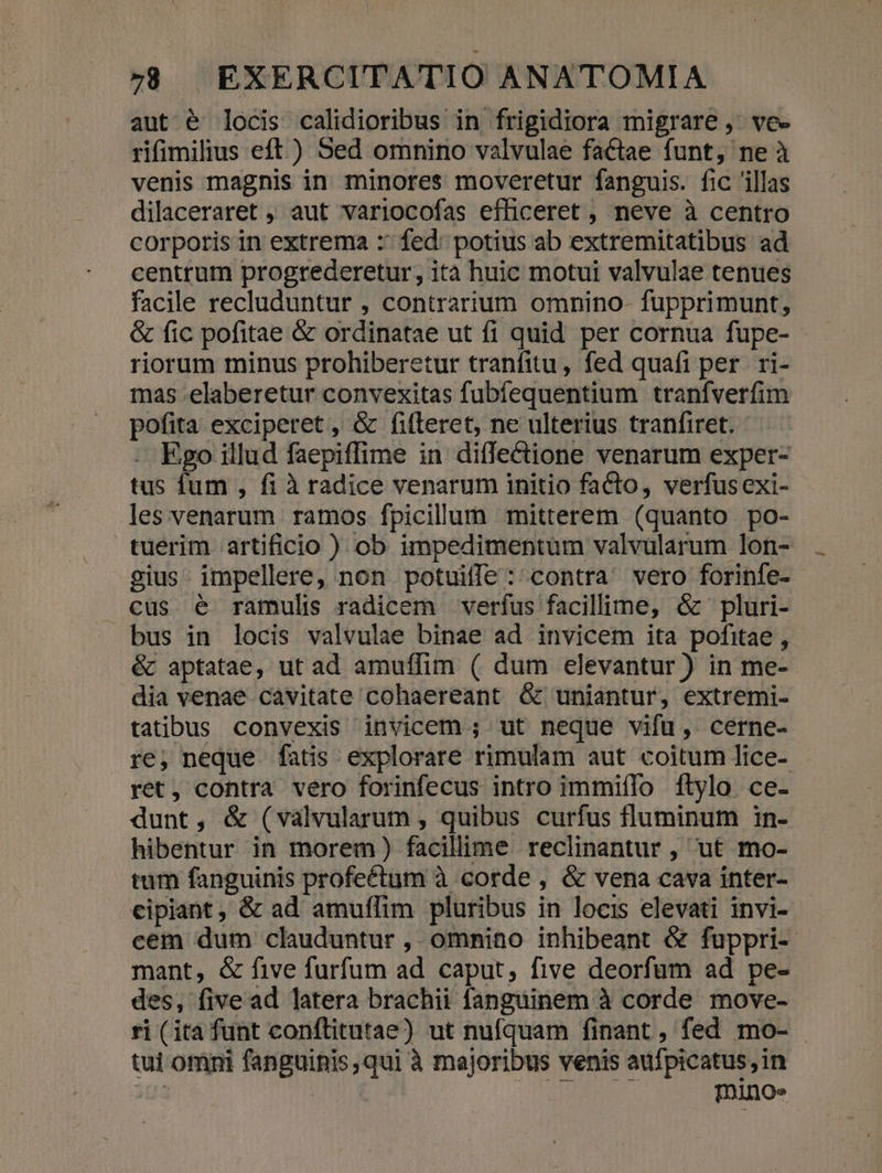 aut é locis calidioribus in frigidiora migrare ,- ve- rifimilius eft ) Sed omnino valvulae factae funt, ne à venis magnis in minores moveretur fanguis. fic 'illas dilaceraret , aut variocofas efficeret , neve à centro corporis in extrema :' fed: potius ab extremitatibus ad centrum progrederetur, ità huic motui valvulae tenues facile recluduntur , contrarium omnino- fupprimunt, &amp; fic pofitae &amp; ordinatae ut fi quid per cornua fupe- riorum minus prohiberetur tranfitu, fed quafi per. ri- mas.elaberetur convexitas fubfequentium tranfverfim pofita exciperet, &amp; fifteret, ne ulterius tranfiret. . Ego illud faepiffime in diffectione venarum exper- tus fum , fi à radice venarum initio facto, verfusexi- les venarum ramos fpicilum mitterem (quanto po- tuerim artificio ) ob impedimentum valvularum lon- gius. impellere, non potuille : contra. vero forinfe- cus é ramulis radicem verfus facillime, óc pluri- bus in locis valvulae binae ad invicem ita pofitae , &amp; aptatae, ut ad amuffim ( dum elevantur ) in me-- dia venae cavitate cohaereant Ó&amp; uniantur, extremi- tatibus. convexis invicem ; ut neque vifu, cerne- re, neque fatis explorare rimulam aut coitum lice- ret, contra vero forinfecus intro immiíflo flylo ce- dunt, &amp; (valvularum , quibus curfus fluminum 1in- hibentur in morem) facillime reclinantur , ut mo- tum fanguinis profeétum à corde , &amp; vena cava inter- cipiant , &amp; ad amuflim pluribus in locis elevati invi- cem dum clauduntur , omnino inhibeant &amp; fuppri- mant, &amp; five furfum ad caput, five deorfum ad pe- des, five ad latera brachii fanguinem à corde move- ri (ita funt conftitutae) ut nufquam finant , fed mo- tui omni fanguinis,qui à majoribus venis aufpicatus,in 2r T01noe
