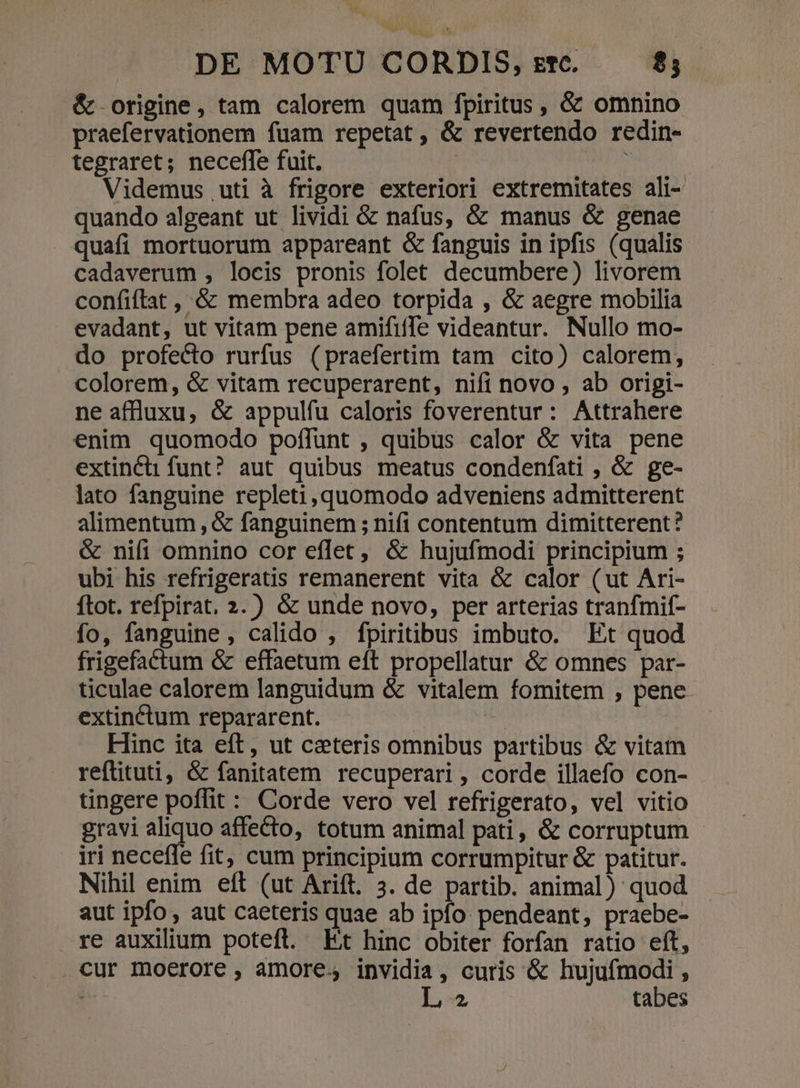 &amp; origine, tam calorem quam fpiritus, &amp; omnino praefervationem fuam repetat, &amp; revertendo redin- tegraret; neceffe fuit. ! ? Videmus uti à frigore exteriori extremitates ali- quando algeant ut lividi &amp; nafus, &amp; manus &amp; genae quafi mortuorum appareant &amp; fanguis in ipfis (qualis cadaverum , locis pronis folet decumbere) livorem confiflat , &amp; membra adeo torpida , &amp; aegre mobilia evadant, ut vitam pene amififfe videantur. Nullo mo- do profecto rurfus (praefertim tam cito) calorem, colorem, &amp; vitam recuperarent, nift novo , ab origi- ne affluxu, &amp; appulfu caloris foverentur: Attrahere enim quomodo poffunt , quibus calor &amp; vita pene extincti funt? aut quibus meatus condenfati , &amp; ge- lato fanguine repleti, quomodo adveniens admitterent alimentum , &amp; fanguinem ; nifi contentum dimitterent? &amp; nifi omnino cor eflet, &amp; hujufmodi principium ; ubi his refrigeratis remanerent vita &amp; calor (ut Ari- ftot. refpirat, 2.) &amp; unde novo, per arterias tranfmif- fo, fanguine, calido , fpiritibus imbuto. Et quod frigefactum &amp; effaetum eft propellatur &amp; omnes par- ticulae calorem languidum &amp; vitalem fomitem , pene extinctum repararent. i Hinc ita eft, ut ceteris omnibus partibus &amp; vitam reftituti, &amp; fanitatem recuperari, corde illaefo con- tingere poflit : Corde vero vel refrigerato, vel vitio gravi aliquo affecto, totum animal pati, &amp; corruptum iri neceffe fit, cum principium corrumpitur &amp; patitur. Nihil enim eft (ut Arift. 3. de partib. animal) quod aut ipfo , aut caeteris quae ab ipfo pendeant, praebe- re auxilium potefl. Et hinc obiter forfan ratio eít, cur moerore, amore; invidia, curis &amp; hujufmodi , lo tabes