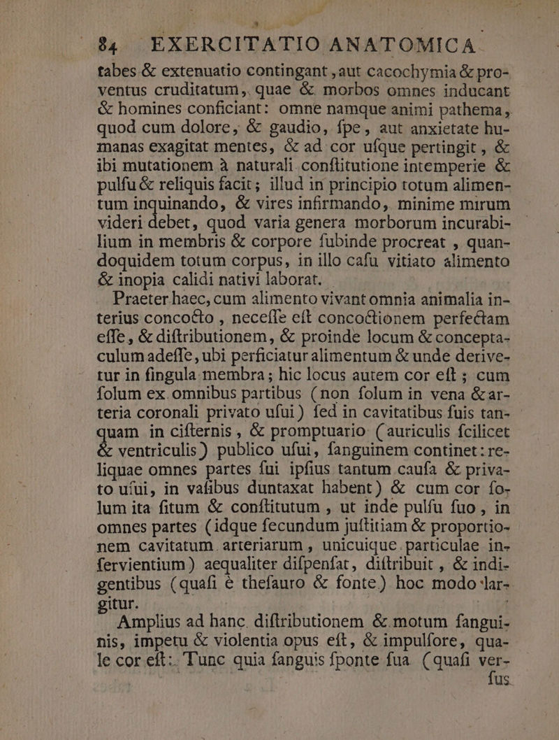 tabes.&amp; extenuatio contingant ,aut cacochymia &amp; pro- ventus cruditatum ,, quae &amp;. morbos omnes inducant - &amp; homines conficiant: omne namque animi pathema ,. quod cum dolore, &amp; gaudio, fpe, aut anxietate hu- manas exagitat mentes, &amp; ad cor ufque pertingit , &amp; ibi mutationem à naturali. conflitutione intemperie &amp; pulfu &amp; reliquis facit; illud in principio totum alimen- tum inquinando, &amp; vires infirmando,. minime mirum videri debet, quod varia genera morborum incurabi- lium in membris &amp; corpore fubinde procreat , quan- doquidem totum corpus, in illo cafu vitiato alimento &amp; inopia calidi nativi laborat. - : reli | Praeter haec, cum alimento vivant omnia animalia in- terius concocto , necefle eft conco&amp;tionem perfectam effe , &amp; diftributionem, &amp; proinde locum &amp; concepta- culum adeffe , ubi perficiatur alimentum &amp; unde derive- tur in fingula. membra ; hic locus autem cor eft ; cum folum ex. omnibus partibus (non folum in vena &amp;ar- - teria coronali privato ufui) fed in cavitatibus fuis tan- - quam in ciftrernis , &amp; promptuario ( auriculis fcilicet &amp; ventriculis) publico ufui, fanguinem continet: re- liquae omnes partes fui ipfius tantum caufa &amp; priva- to ufui, in vafibus duntaxat habent) &amp; cum cor fo- lum ita fitum &amp; conftitutum , ut inde pulfu fuo, in omnes partes (idque fecundum juítitiam &amp; proportio- nem cavitatum arteriarum , unicuique.particulae in- fervientium ) aequaliter difpenfat, diftribuit , &amp; indi- gentibus (quafi é thefauro &amp; fonte) hoc modo !ar- gitur. | A Amplius ad hanc. diftributionem &amp;.motum fangui- nis, impetu &amp; violentia opus eft, &amp; impulfore, qua- le cor eft: T'unc quia fanguis fponte fua. ( quafi ws | fus.