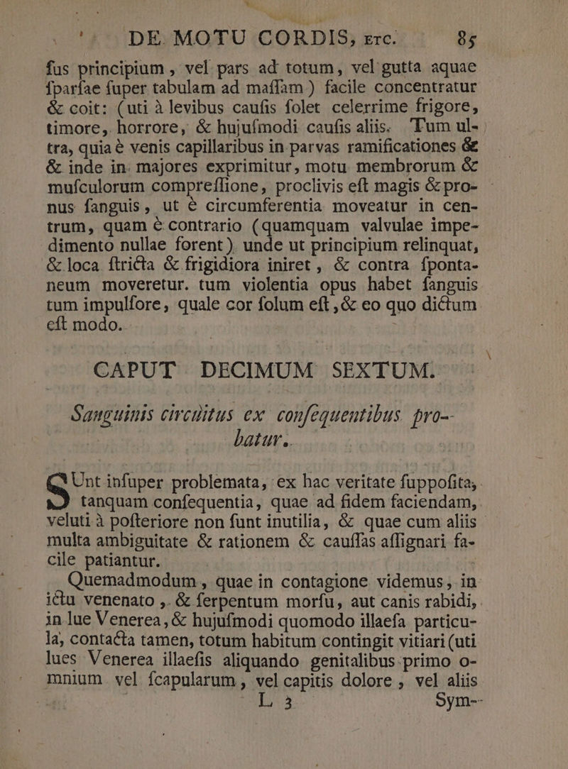* '5 DE. MOTU CORDIS, zrc. 95 fus principium , vel pars ad totum, vel gutta aquae Íparfae fuper tabulam ad maffam ) facile concentratur &amp; coit: (uti àlevibus caufis folet celerrime frigore, timore, horrore, &amp; hujufmodi caufis aliis. T'um ul- | tra, quiae venis capillaribus in parvas ramificationes &amp; &amp; inde in. majores exprimitur, motu membrorum &amp; mufculorum compreffione, proclivis eft magis &amp; pro- - nus fanguis, ut é circumferentia moveatur in cen- trum, quam € contrario (quamquam valvulae impe- dimento nullae forent ). unde ut principium relinquat, &amp; loca ftricta &amp; frigidiora iniret , &amp; contra fponta- neum moveretur. tum violentia opus habet fanguis tum impulfore, quale cor folum eft ,&amp; eo quo dictum. cft modo. | : CAPUT DECIMUM SEXTUM: Sanguinis circüitus ex. confequentibus. pro-- | batur. i Qu infuper problemata, ex hac veritate fuppofita. tanquam confequentia, quae ad fidem faciendam, veluti à pofteriore non funt inutilia, &amp; quae cum aliis - multa ambiguitate &amp; rationem &amp; cauffas affignari fa- cile patiantur. | Quemadmodum , quae in contagione videmus ,. in ictu venenato ,. &amp; ferpentum morfu, aut canis rabidi, . in lue Venerea, &amp; hujufmodi quomodo illaefa particu- la, contacta tamen, totum habitum contingit vitiari (uti lues Venerea illaefis aliquando genitalibus. primo o- mnium. vel. fcapularum , vel capitis dolore ,. vel aliis | | DUENA Sym--