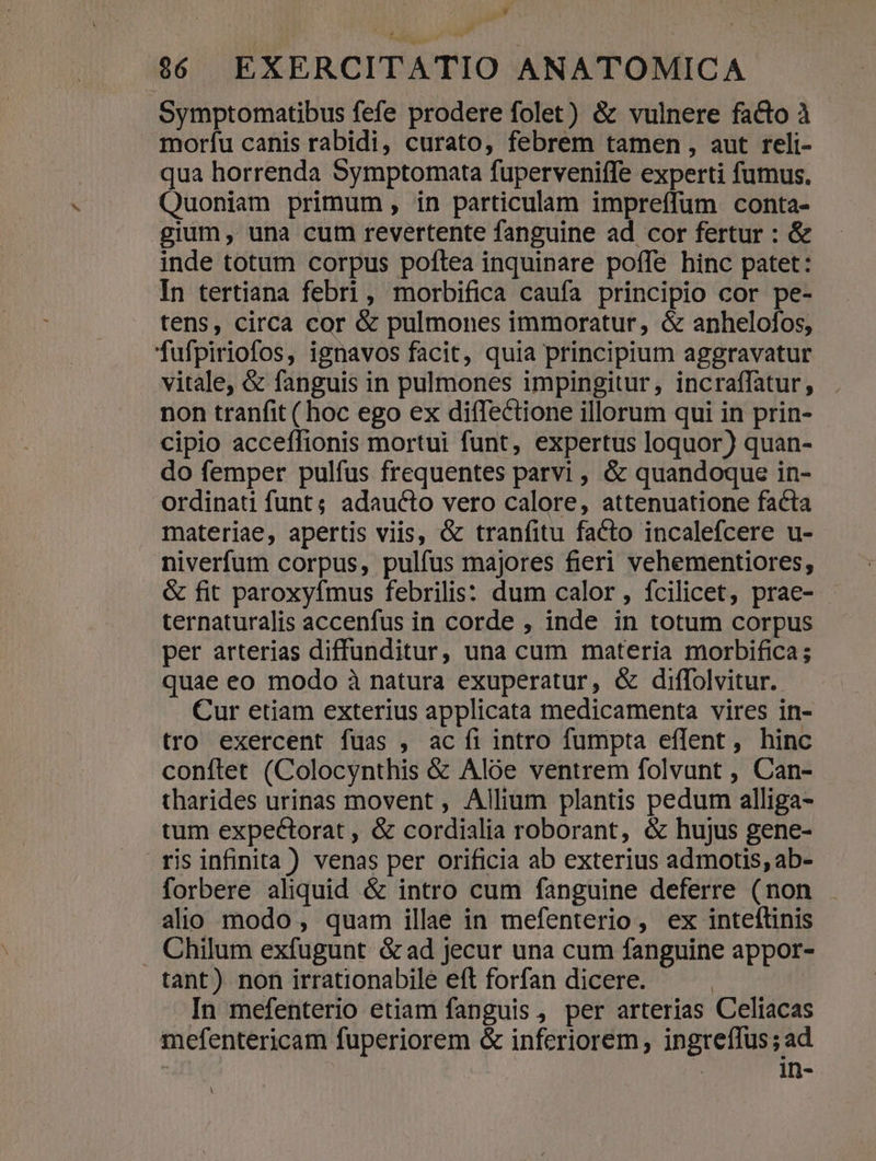 po y 966 EXERCITATIO ANATOMICA Symptomatibus fefe prodere folet) &amp; vulnere facto à moríu canis rabidi, curato, febrem tamen , aut reli- qua horrenda Symptomata fuperveniffe experti fumus. Quoniam primum, in particulam impreffum conta- gium, una cum revertente fanguine ad cor fertur : &amp; inde totum corpus poftea inquinare poffe hinc patet: In tertiana febri, morbifica caufa principio cor pe- tens, circa cor &amp; pulmones immoratur, &amp; anhelofos, fufpiriofos, ignavos facit, quia principium aggravatur vitale, &amp; fanguis in pulmones impingitur, incraffatur, non tranfit ( hoc ego ex diffectione illorum qui in prin- cipio acceffionis mortui funt, expertus loquor) quan- do femper pulfus frequentes parvi , &amp; quandoque in- ordinati funt; adaucto vero calore, attenuatione facta materiae, apertis viis, &amp; tranfitu facto incalefcere u- niverfum corpus, pulfus majores fieri vehementiores, &amp; fit paroxyfmus febrilis: dum calor, fcilicet, prae- ternaturalis accenfus in corde , inde in totum corpus per arterias diffunditur, una cum materia morbifica; quae eo modo à natura exuperatur, &amp; diffolvitur. Cur etiam exterius applicata medicamenta vires in- tro exercent fuas , ac fi intro fumpta eflent, hinc conftet (Colocynthis &amp; Aloe ventrem folvunt , Can- tharides urinas movent , Allium plantis pedum alliga- tum expectorat , &amp; cordialia roborant, &amp; hujus gene- ris infinita ) venas per orificia ab exterius admotis, ab- forbere aliquid &amp; intro cum fanguine deferre (non alio modo, quam illae in mefenterio, ex intellinis . Chilum exfugunt ó&amp;ad jecur una cum fanguine appor- tant) non irrationabile eft forfan dicere. : In mefenterio etiam fanguis , per arterias Celiacas mefentericam fuperiorem &amp; inferiorem, ingreffus; ad : in- À