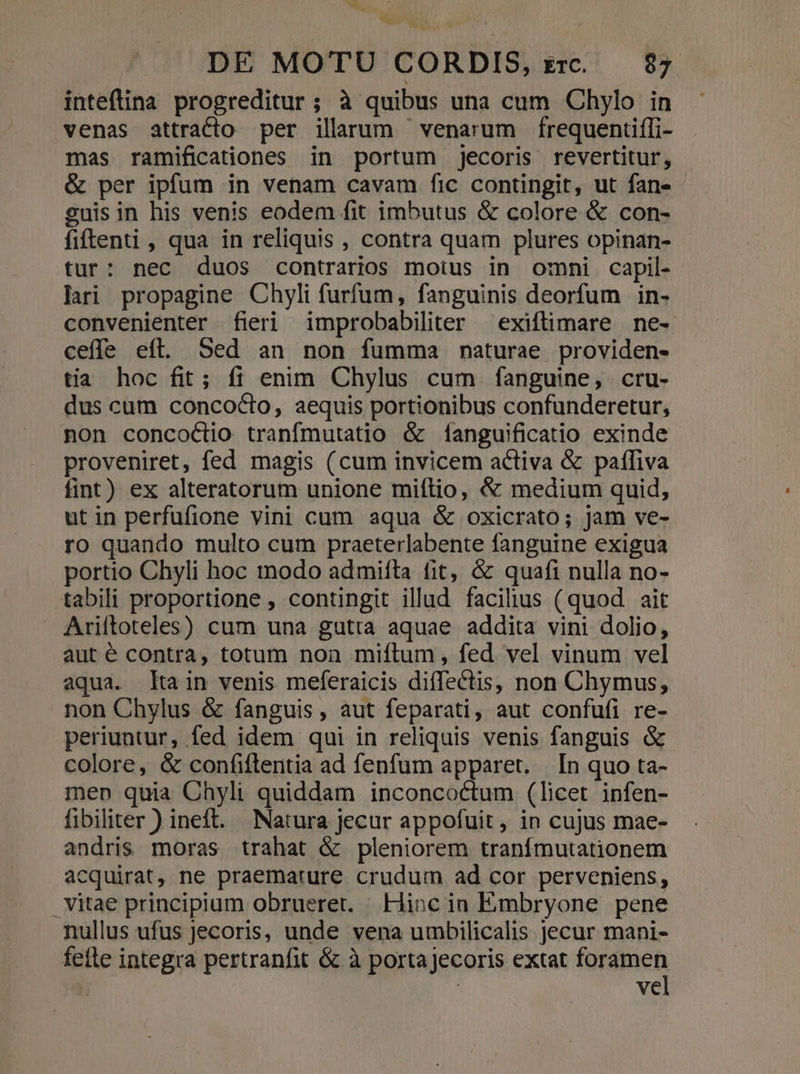 OW ^ ^ DE MOTU CORDIS, z£rc. 87. inteflina progreditur ; à quibus una cum Chylo in venas attracto per ilarum venarum frequentiffi- mas ramificationes in portum ;jecoris revertitur, &amp; per ipfum in venam cavam fic contingit, ut fan» cuis in his venis eodem fit imbutus &amp; colore &amp; con- fiftenti , qua in reliquis , contra quam plures opinan- tur: nec duos contrarios motus in omni capil- lari propagine Chyli furfum, fanguinis deorfum in- convenienter fieri improbabiliter — exiftimare ne- ceffe eft. Sed an non fumma naturae providen- tia hoc fit; fi enim Chylus cum fanguine, cru- dus cum concocto, aequis portionibus confunderetur, non concoclio tranfmutatio &amp; fanguificatio exinde proveniret, fed magis (cum invicem activa &amp; paffiva fint) ex alteratorum unione miítio, &amp; medium quid, utin perfufione vini cum aqua &amp; oxicrato; jam ve- ro quando multo cum praeterlabente fanguine exigua portio Chyli hoc modo admiíta fit, &amp; quafi nulla no- tabili proportione , contingit illud facilius (quod ait Ariftoteles) cum una gutta aquae addita vini dolio, aut é contra, totum non miftum, fed vel vinum vel aqua. tain venis meferaicis diffectis, non Chymus, non Chylus &amp; fanguis, aut feparati, aut confufi re- periuntur, fed idem qui in reliquis venis fanguis &amp; colore, &amp; confiftentia ad fenfum apparet. | [n quo ta- men quia Chyli quiddam inconcoctum (licet infen- fibiliter ) ineft. Natura jecur appofuit, in cujus mae- andris moras trahat &amp; pleniorem tranímutationem acquirat, ne praemature crudum ad cor perveniens, | vitae principium obrueret. | Hioc in Embryone pene nullus ufus jecoris, unde vena utnbilicalis jecur mani- fette integra pertranfit &amp; à porta jecoris extat foramen | vel