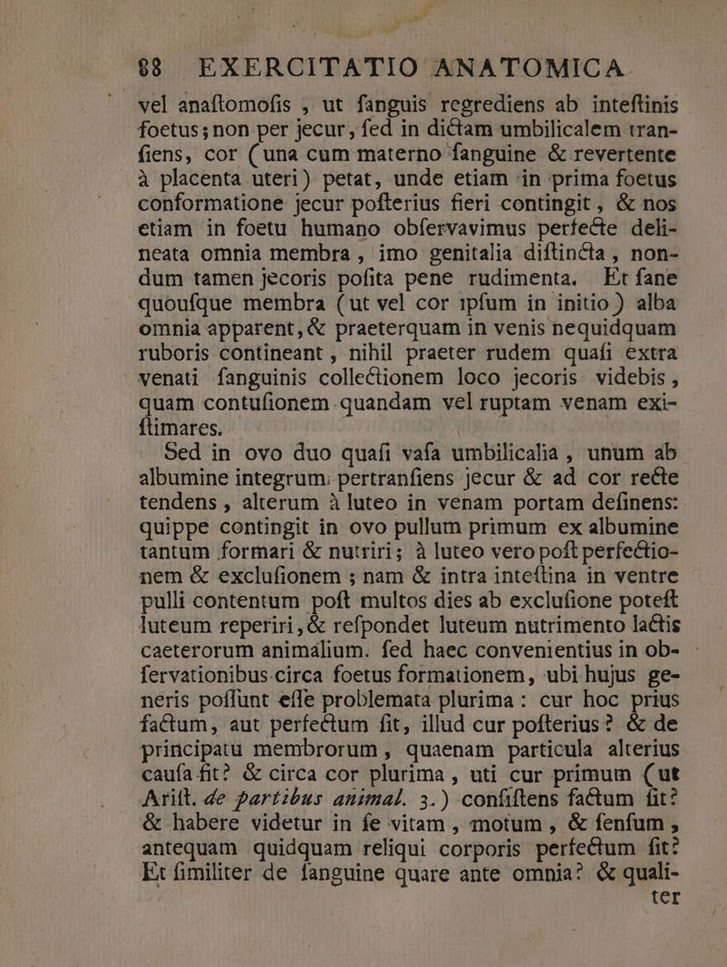 vel anaftomofis , ut fanguis regrediens ab inteflinis foetus; non per jecur, fed in dictam umbilicalem tran- fiens, cor (una cum materno fanguine &amp; revertente à placenta uteri) petat, unde etiam 'in prima foetus conformatione jecur pofterius fieri contingit , &amp; nos etiam in foetu humano obfíervavimus perfecte deli- neata omnia membra , imo genitalia diflincta , non- dum tamen jecoris pofita pene rudimenta. Et fane quoufque membra (ut vel cor ipfum in initio ) alba omnia apparent, &amp; praeterquam in venis nequidquam ruboris contineant , nihil praeter rudem quafi extra venati fanguinis collectionem loco jecoris videbis , quam contufionem quandam vel ruptam venam exi- fümares.. ' - : Sed in ovo duo quafi vafa umbilicalia ,, unum ab. albumine integrum; pertranfiens jecur &amp; ad cor recte tendens , alterum à luteo in venam portam definens: - quippe contingit in ovo pullum primum ex albumine tantum formari &amp; nutriri; à luteo vero poft perfectio- nem &amp; exclufionem ; nam &amp; intra inteftina in ventre pulli contentum poft multos dies ab exclufione poteft Juteum reperiri , &amp; refpondet luteum nutrimento lactis caeterorum animalium. fed haec convenientius in ob- fervationibus.circa foetus formationem, ubi hujus ge- neris poflunt efle problemata plurima : cur hoc prius factum, aut perfectum fit, illud cur pofterius? &amp; de principatu membrorum , quaenam particula alterius caufa fit? &amp; circa cor plurima, uti cur primum (ut Arilt. de partibus animal. 3.) confiftens fatum fit? &amp; habere videtur in fe vitam , motum , &amp; fenfum , antequam quidquam reliqui corporis perfectum fit: Et fimiliter de fanguine quare ante omnia? &amp; quali- | tcr