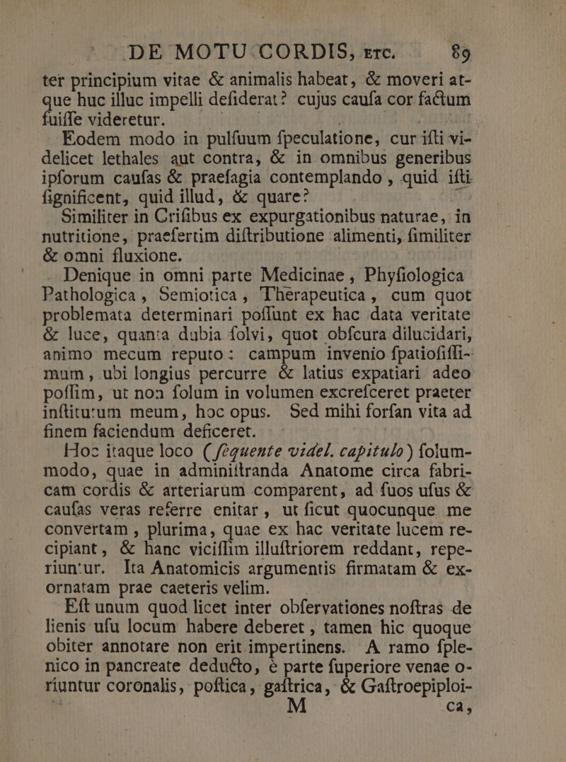 ter principium vitae &amp; animalis habeat, &amp; moveri at- que huc illuc impelli defiderat? cujus caufa cor factum fuiffe videretur. HIT TUAE Eodem modo in pulfuum fpeculatione, cur ifli vi- delicet lethales aut contra, &amp; in omhibus generibus ipforum caufas &amp; praefagia contemplando , quid ifti. fignificent, quid illud, &amp; quare: i Similiter in Crifibus ex expurgationibus naturae, in nutritione, praefertim diftributione alimenti, fimiliter &amp; omni fluxione. | Denique in omni parte Medicinae , Phyfiologica Pathologica , Semiotica, Therapeutica, cum quot problemata determinari poflunt ex hac data veritate &amp; luce, quan:a dubia folvi, quot obfcura dilucidari, animo mecum reputo: campum invenio fpatiofiffi- mum, ubilongius percurre &amp; latius expatiari adeo poffim, ut noa folum in volumen excrefceret praeter inflituzum meum, hoc opus. Sed mihi forfan vita ad finem faciendum deficeret. Hoc itaque loco ( feéguente videl. capitulo) folum- modo, quae in adminiilranda Anatome circa fabri- cam cordis &amp; arteriarum comparent, ad fuos ufus &amp; caufas veras referre enitar, utficut quocunque me convertam , plurima, quae ex hac veritate lucem re- cipiaant, &amp; hanc viciíIim illuftriorem reddant, repe- riun'ur. lta Anatomicis argumentis firmatam &amp; ex- ornatam prae caeteris velim. Eft unum quod licet inter obfervationes noftras de lienis ufu locum habere deberet , tamen hic quoque obiter annotare non erit impertinens. A ramo fple- nico in pancreate deducto, e parte fuperiore venae o- riuntur coronalis, poftica, Ets '&amp; Galflroepiploi-  ca,
