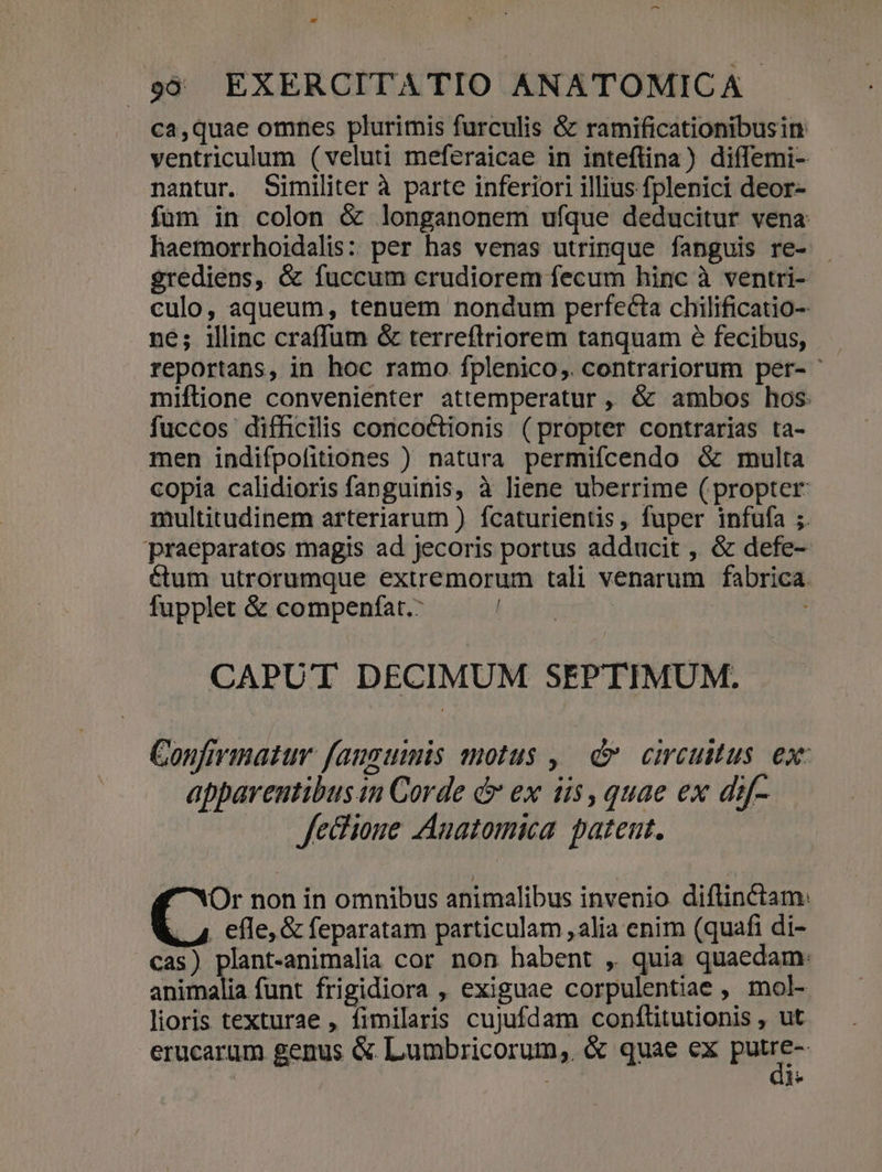 ca,quae omnes plurimis furculis &amp; ramificationibusin ventriculum (veluti meferaicae in inteflina) diffemi- nantur. Similiter à parte inferiori illius fplenici deor- füm in colon &amp; longanonem ufque deducitur vena haemorrhoidalis: per has venas utrinque fanguis re- egrediens, &amp; fuccum crudiorem fecum hinc à ventri- culo, aqueum, tenuem nondum perfecta chilificatio- ne; illinc craffum &amp; terreftriorem tanquam 6 fecibus, reportans, in hoc ramo fplenico,. contrariorum per- miflione convenienter attemperatur ,, &amp; ambos hos fuccos difficilis concoctionis (propter contrarias ta- men indifpofitiones ) natura permifcendo &amp; multa copia calidioris fanguinis, à liene uberrime (propter multitudinem arteriarum ) fcaturientis, fuper infufa ;. praeparatos magis ad jecoris portus adducit , &amp; defe- &amp;tum utrorumque extremorum tali venarum fabrica fupplet &amp; compenfat.: buo CAPUT DECIMUM SEPTIMUM. Confirimatur fanguis motus ,| d circultus ex: apparentibus in Corde e ex ii5, quae ex dif- Jecioue Anatomica. patent. Or non in omnibus animalibus invenio diflinctam: l4 efle, &amp; feparatam particulam ,alia enim (quafi di- cas) plant-animalia cor non habent , quia quaedam: animalia funt frigidiora , exiguae corpulentiae , mol- lioris texturae , fimilaris cujufdam conflitutionis , ut erucarum genus &amp; Lumbricorum,. &amp; quae ex piter 1 l*