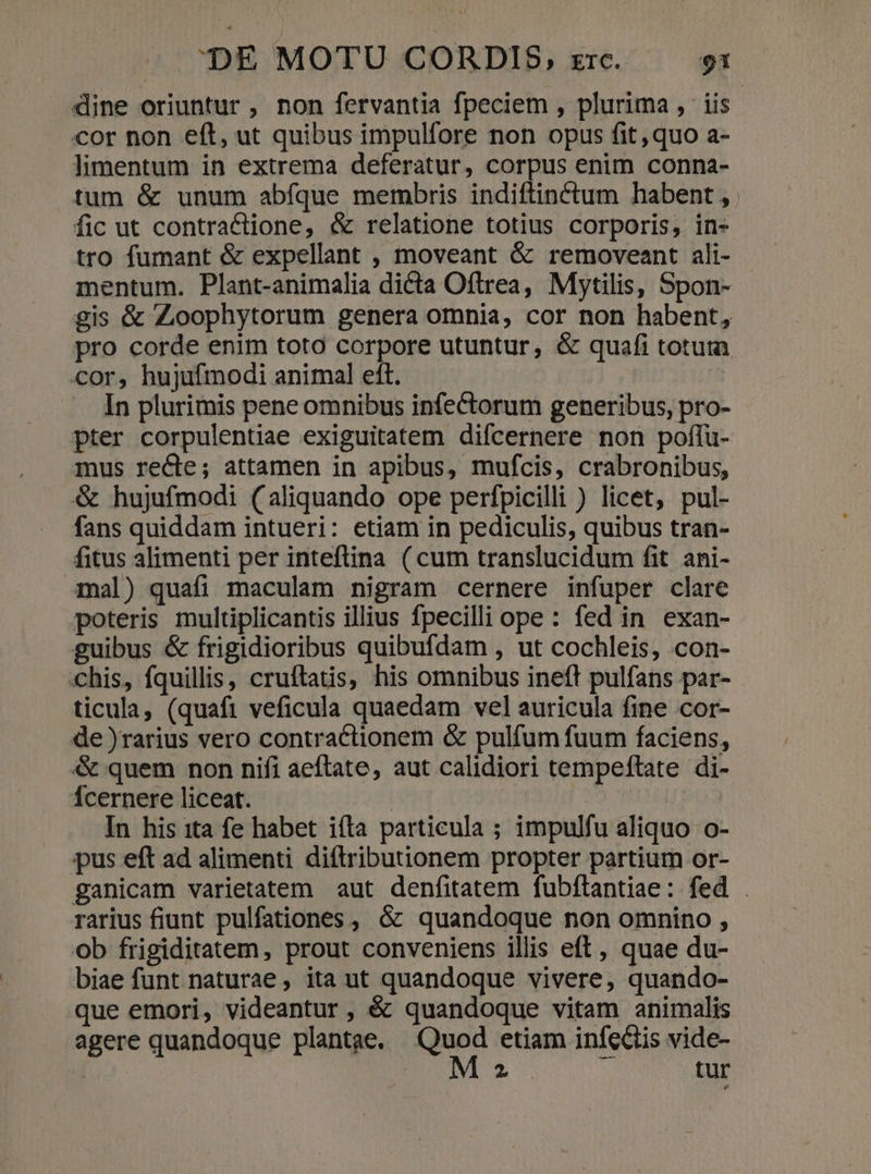 dine oriuntur , non fervantia fpeciem , plurima, iis cor non eft, ut quibus impulfore non opus fit, quo a- limentum in extrema deferatur, corpus enim conna- tum &amp; unum abfque membris indiftin&amp;tum habent , fic ut contractione, &amp; relatione totius corporis, in- tro fumant &amp; expellant , moveant &amp; removeant ali- mentum. Plant-animalia dicta Oftrea, Mytilis, Spon- gis &amp; Zoophytorum genera omnia, cor non habent, pro corde enim toto corpore utuntur, &amp; quafi totura cor, hujufmodi animal eft. In plurimis pene omnibus infectorum generibus, pro- pter corpulentiae exiguitatem difcernere non poffu- mus recte; attamen in apibus, mufcis, crabronibus, &amp; hujufmodi (aliquando ope perfpicilli ) licet, pul- fans quiddam intueri: etiam in pediculis, quibus tran- fitus alimenti per inteftina ( cum translucidum fit ani- mal) quafi maculam nigram cernere infuper clare poteris multiplicantis illius fpecilli ope: fed in exan- guibus &amp; frigidioribus quibufdam , ut cochleis, .con- chis, fquillis, cruftatis, his omnibus ineft pulfans par- ticula, (quafi veficula quaedam vel auricula fine cor- de )rarius vero contractionem &amp; pulfum fuum faciens, &amp; quem non nifi aeftate, aut calidiori tempeftate di- Ícernere liceat. | | In his ita fe habet ifta particula ; impulfu aliquo o- pus eft ad alimenti diftributionem propter partium or- ganicam varietatem aut denfitatem fubftantiae: fed . rarius fiunt pulfationes , &amp; quandoque non omnino , ob frigiditatem, prout conveniens illis eft, quae du- biae funt naturae, ita ut quandoque vivere, quando- que emori, videantur, é&amp; quandoque vitam animalis agere quandoque plantae. Quod etiam infectis vide- ES tur