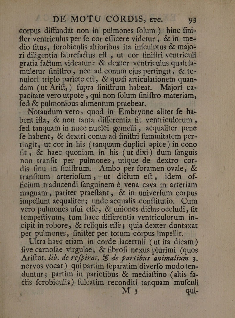 corpus diffundat non in pulmones folum ). hinc fini- fter ventriculus per fe cor efficere videtur ,, &amp; in. me- dio fitus, fcrobiculis altioribus ita infculptus &amp; majo- ri diligentia fabrefactus eft , ut cor finiítri ventriculi gratia faétum videatur: &amp; dexter ventriculus quafi fa- muletur finiftro , nec ad conum ejus pertingit, &amp; te- nuiori triplo pariete eft, &amp; quafi articulationem quan- dam (ut Arift, ) fupra finiftrum habeat. Majori ca- pacitate vero utpote , qui non folum finiftro materiam, fed: &amp; pulmonibus alimentum praebeat. Notandum vero, quod in Embryone aliter fe ba- bent ifta, &amp; non tanta differentia fit ventriculorum , fed tanquam in nuce nuclei gemelli , aequaliter pene fe habent, &amp; dextri conus ad finiflri fummitatem per- tingit, ut cor in. his (tanquam duplici apice) in cono fit, &amp; haec quoniam in his (ut dixi) dum fanguis non tranfit per pulmones, utique de dextro cor- dis finu in finiftrum. | Ambo per foramen ovale, &amp; tranfitum arteriofum , ut dictum eft, idem of- ficium traducendi fanguinem é vena cava 1n arteriam magnamr, pariter praeftant , &amp; in univerfum corpus impellunt aequaliter; unde aequalis conftitutio. Cum vero pulmones ufui effe, &amp; uniones dictas occludi, fit tempeftivum, tum haec differentia ventriculorum in- cipit in robore, &amp; reliquis effe; quia dexter duntaxat per pulmones, finiftrer per totum corpus impellit. Ultra haec etiam in corde lacertuli (ut ita dicam) five carnofae virgulae, &amp; fibrofi nexus plurimi (quos Ariftot. 75. de refpirat. (6 de partibus animalium 3. nervos vocat) quipartim feparatim diverfo modoten- duntur; partim in parietibus &amp; mediaftino (altis fa- étis. fcrobiculis) fulcatim reconditi tanquam mufculi M s qui-