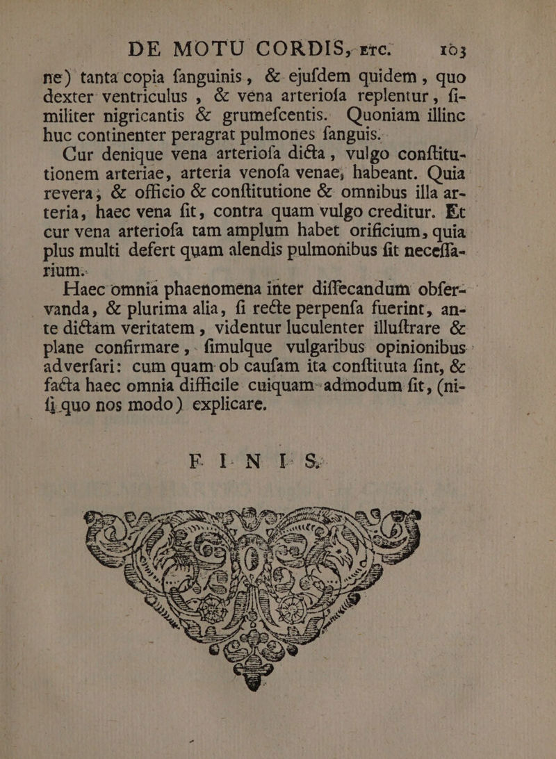 ne) tanta copia fanguinis, &amp; ejufdem quidem , quo dexter ventriculus , &amp; vena arteriofa replentur, fi- militer nigricantis &amp; grumefcentis. Quoniam illinc. huc continenter peragrat pulmones fanguis. Cur denique vena arteriofa dicta, vulgo confítitu- - tionem arteriae, arteria venofa venae, habeant. Quia revera; é&amp; officio &amp; conflitutione &amp;- omnibus illa ar- teria, haec vena fit, contra quam vulgo creditur. Ec cur vena arteriofa tam amplum habet orificium, quia plus multi defert quam alendis pulmonibus fit neceffa- rium.  m | Haec omnia phaetiomena inter diffecandum obfer- . vanda, &amp; plurima alia, fi recte perpenfa fuerint, an- te dictam veritatem , videntur luculenter illuftrare &amp; plane confirmare ,.fimulque vulgaribus opinionibus adverfari: cum quam ob caufam ita conflituta fint, &amp; facta haec omnia difficile: cuiquam- admodum fit, (ni- fi quo nos modo) explicare.