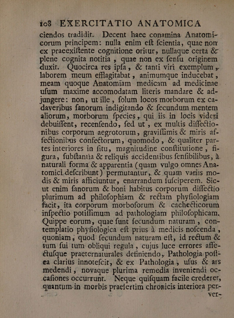 ciendos tradidit. Decent haec conamina Anatormi- corum principem: nulla enim eft fcientia, quae nom ex praeexiftlente cognitione oritur, nullaque certa &amp; plene cognita notitia , quae non ex fenfu originem duxit. Quocirca res ipfa, &amp; tanti viri exemplum ,. laborern meum efflagitabat , animumque inducebat , meam quoque Ánatomiam medicam ad medicinae ufum maxime accomodatam literis mandare &amp; ad- jungere: non, ut ille, folum locos morborum ex ca- daveribus fanorum indigitando &amp; fecundum mentem aliorum, morborum fpecies, qui iis in locis videri debuiffent, recenfendo, fed ut , ex multis diffectio- nibus corporum aegrotorum, graviflimis &amp; miris af- fectionibus confectorum, quomodo , &amp; qualiter par- tes interiores in fitu, magnitudine conflitutione , fi- sura, fubítantia &amp; reliquis accidentibus fenfibilibus, à. naturali forma &amp; apparentia (quam vulgo omnes Ana- tomici defcribunt) permutantur, &amp; quam variis mo- dis &amp; miris afficiuntur, enarrandum fufciperem. Sic- ut enim fanorum &amp; boni habitus corporum diflectio plurimum ad philofophiam &amp; rectam phyfiologiam facit, ita corporum morboforum &amp; cachecticorum infpeétio potiffimum ad pathologiam philofophicam. Quippe eorum, quae funt fecundum naturam , con- templatio phyfiologica eft prius à medicis nofcenda , quoniam , quod fecundum naturam eft, id rectum &amp; sum fui tum: obliqui regula , cujus luce errores affe- étufque praeternaturales definiendo ,. Pathologia poft- ea clarius innotefcit, &amp; ex Pathologia , ufus &amp; ars medendi, novaque plurima remedia inveniendi oc- €afiones occurrunt. Neque quifquam facile crederet, quantum-in morbis praefertim chronicis interiora per- UBI $t | Vver-