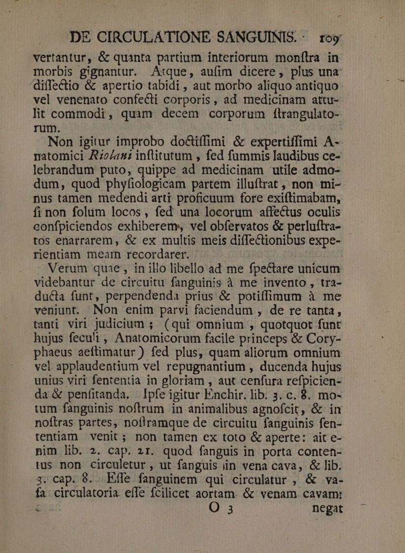 vertantur, &amp; quanta partium interiorum monílra in morbis gignantur. Atque, aufim dicere, plus una: /diffectio &amp; apertio tabidi, aut morbo aliquo antiquo vel venenato confecti corporis, ad medicinam attu- - lit commodi, quim decem corporum ílrangulato- rum. | Non igitur improbo doctiffimi &amp; expertiffimi A- natomici Az2/a2 inftitutum , fed fummis laudibus ce- lebrandum puto, quippe ad medicinam utile admo- dum, quod phyfiologicam partem illuftrat , non mi- nus tamen medendi arti proficuum fore exiftimabam, fi non folum locos, fed una locorum affectus oculis confpiciendos exhiberems, vel obfervatos &amp; perluftra- tos enarrarem, &amp; ex multis meis diíTectionibus expe- rientiam mearn recordarer. | | Verum quae, in ilio libello ad me fpectare unicum videbantur de circuitu fanguinis à me invento , tra- ducta funt, perpendenda prius &amp; poti(fimum à me veniunt. Non enim parvi faciendum , de re tanta, tanti viri judicium ; (qui omnium , quotquot funt hujus feculi , Anatomicorum facile princeps &amp; Cory- phaeus aeftimatur ) fed plus, quam aliorum omnium vel applaudentium vel repugnantium , ducenda hujus unius viri fententia in gloriam , aut cenfura refpicien- da &amp; penfitanda. Ipfe igitur Emchir. lib: 3. c. $. mo- tum fanguinis noftrum in animalibus agnofcit, &amp; in noftras partes, noflramque de circuitu fanguinis fen- tentiam venit; non tamen ex toto &amp; aperte: ait e- nim lib. 2. cap. zr. quod fanguis in porta conten- tus non circuletur , ut fanguis in vena cava, &amp; lib. 3. cap. 89. Eife fanguinem qui circulatur , &amp; va- fa circulatoria efle fcilicet aortam. &amp; venam. cavam: c ped negat