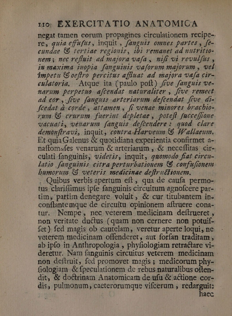 negat tamen eorum propagines circulationem recipe- re, quia effufus, inquit , fauguis omues partes , fe- cuttdae &amp;&amp; tertiae regionis, i102 remanet ad nutritio- uem nec efiuit ad majora vafa, mift vi revulfus , IH maxima ipopia fauguimis vaforum majorum , uel Tmpetu CO oeflro percitus affluat ad majora vafa cir- culatoria, . Atque ita (paulo poft) /£ve fauguts ve- narum perpetuo. aftendat. uaturaliter , frve remect ad cor, ffue fauguas arteriarum deftendat ffve. di- fcedat à. corde , attamen , ff venae minores éracbio- zum. crurum. fuerint depletae , potefl. fucceffoue. vacuati, uénarum fanguis. defceudere : quod clare demonfiravi, inquit, costra-Harveum (9 IVallaeum. Et quia Galenus &amp; quotidiana experientia confirmet a- naftom^fes venarum &amp; arteriarum ,. &amp; neceffitas. cir- culati fanguinis, vzdezir, inquit, g4omodo ftat circu- latio fanguinis citra perturbatiouem (9 coufufiomem bumorugs &amp;9 veteris medicinae deflruttiouern. . Quibus verbis apertum eft, qua de caufa permo- tus clariffimus ipfe fanguinis circuitum agnofcere par- tim, pattim denegare voluit, &amp; cur titubantem in- conflantemque de circuitu opinionem aftruere cona- tur. Nempe, nec veterem medicinam deflrueret , non veritate ductus (quam non cernere non potuif- fet) fed magis ob cautelam, veretur aperte loqui, ne veterem medicinam offenderet, aut forfan traditam , ab ipfo in Anthropologia , phyfiologiam retractare vi- deretur. Nam fanguinis circuitus veterem medicinam - non deítruit, fed promovet magis ; medicorum phy- fiologiam. &amp; fpeculationem de rebus naturalibus often- dit, &amp; doctrinam Anatomicam de ufu &amp; actione cor- dis, pulmonum, caeterorumque vifcerum , redarguit; i | haec