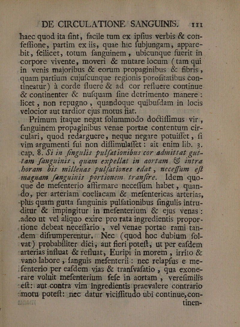 haec quod ita fint, facile tum ex ipfius verbis &amp; con- feffione, partim ex iis, quae hic fubjungam, appare- bit, fcilicet, totum fanguinem , ubicunque fuerit in corpore vivente, moveri &amp; mutare locum ( tam qui in venis majoribus &amp; eorum propaginibus &amp; fibris , quam partium cujufcunque regionis porofitatibus con- tineatur) à corde fluere &amp; ad cor refluere continue. &amp; continenter &amp; nulíquam fine detrimento manere : licet, non repugno , quandoque quibufdam in locis velocior aut tardior ejus motus fiat. - Primum itaque negat folummodo doctiffimus vir, fanguinem propaginibus venae portae contentum cir- culari, quod redarguere, neque negare potuifífet ,. fi vim argumenti fui non diffimulaflet : ait enim lib. 3. cap. 8. $2 zu fingulis pulfatiomibus cor admittat gut- fam n fg , quam expellat in aortam. (9 zntra boram bis milleuas pulfatiomes edat, neceffum eft Jaguam fanguinis portionem. tranfire. ldem quo- ue de mefenterio affirmare neceffum habet , quan- -do, per arteriam coeliacam óc mefentericas arterias, -plus quam gutta fanguinis pulfationibus fingulis intru- ditur &amp; impingitur in mefenterium &amp; ejus venas : adeo ut vel aliquo exire pro rata ingredientis propor- tione debeat neceffario , vel venae portae rami tan- .dem- difrumperentur.:/ Nec. (quod hoc dubium fol- vat) probabiliter. dici; aut fieri poteft, ut per eafdem arterias influat &amp; refluat, Euripi in morem , irrito &amp; vano labore ,:fanguis mefenterii: nec relapfus e me- .fenterio per eafdem. vias &amp; tranívafatio , qua exone- -rare voluit mefenterium fefe in aortám , verefimilis «eft:: aut.contra vim ingredientis praevalere contrario «motu. poteft: nec datur viciffitudo ubi continue, con- Ust tinen-