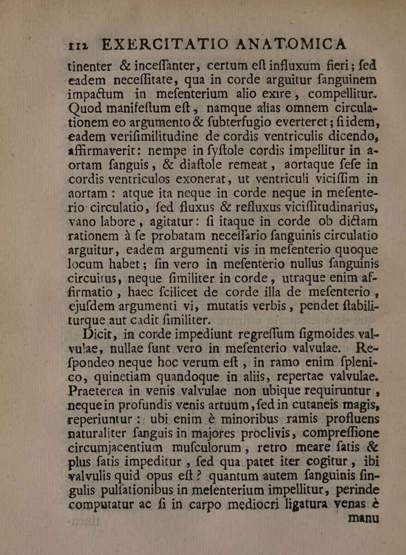 ) zi; EXERCITATIO ANATOMICA tinenter &amp; inceffanter, certum eft influxum fieri ; fed -eadem neceffitate, qua in corde arguitur fanguinem impactum in mefenterium alio exire , . compellitur. Quod manifeftum eft ,, namque alias omnem circula- tionem eo argumento &amp; fubterfugio everteret ; fiidem, eadem verifimilitudine de cordis ventriculis dicendo, affirmaverit: nempe in fyftole cordis impellitur in a- ortam fanguis, &amp; diaftole remeat , aortaque fefe in cordis ventriculos exonerat, ut ventriculi viciflim in aortam : atque ita neque in corde neque in mefente- rio circulatio, fed fluxus &amp; refluxus viciffitudinarius, vano labore , agitatur: fi itaque in corde ob dictam rationem à fe probatam necellario fanguinis circulatio arguitur, eadem argumenti vis in mefenterio quoque locum habet; fin vero in mefenterio nullus fanguinis circuitus, neque fimiliter in corde , utraque enim af- firmatio , haec fcilicet de corde illa de mefenterio , ejufdem argumenti vi, mutatis verbis , pendet flabili- turque aut cadit fimiliter. Dicit, in corde impediunt regreffum figmoides val- vulae, nullae funt vero in mefenterio valvulae. . Re- fpondeo neque hoc verum eft , in ramo enim fpleni- €o, quinctiam quandoque in aliis, repertae valvulae. | Praeterea in venis valvulae non ubique requiruntur , nequein profundis venis artuum ,fed in cutaneis magis, reperiuntur :; ubi enim é minoribus ramis profluens naturaliter fanguis in majores proclivis, compreffione circumJacentium mufculorum , retro meare fatis &amp; plus fatis impeditur , fed qua patet iter cogitur, ibi valvulis quid opus eft? quantum autem fanguinis fin- gulis pulfationibus in melenterium impellitur, perinde computatur ac fi in carpo mediocri ligatura venas é | Inanu