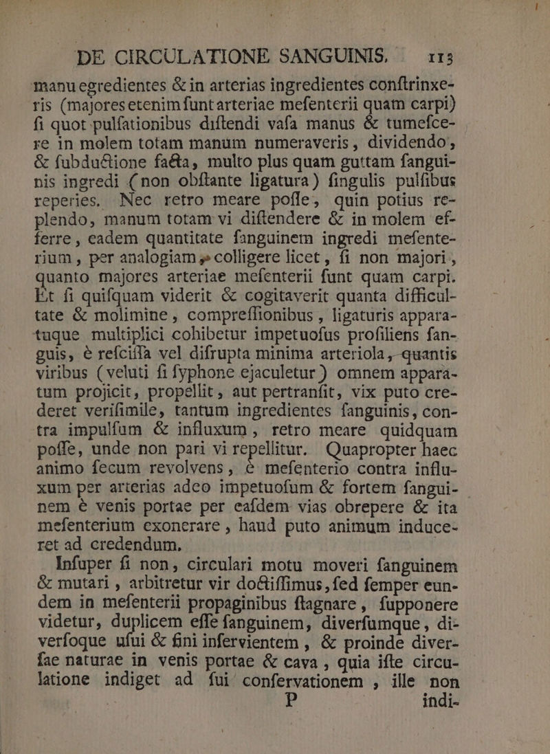 manu egredientes &amp; in arterias ingredientes conflrinxe- ris (majoresetenimfuntarteriae mefenterii 2 carpi) fi quot pulfationibus diftendi vafa manus &amp; tumefce- re in molem totam manum numeraveris, dividendo; &amp; fubdu&amp;ione facta, multo plus quam guttam fangui- nis ingredi (non obflante ligatura) fingulis pulfibus reperies, Nec retro meare pofle, quin potius re- plendo, manum totam vi diftendere &amp; in molem ef- ferre, eadem quantitate fanguinem ingredi mefente- rium, per analogiam » colligere licet, fi non majori , quanto majores arteriae mefenterii funt quam carpi. Et fi quifquam viderit &amp; cogitaverit quanta difficul- tate &amp; molimine, compreflionibus , ligaturis appara- tuque multiplici cohibetur impetuofus profiliens fan- guis, e reícifla vel difrupta minima arteriola ,-quantis viribus ( veluti fi fyphone ejaculetur ) omnem appará- tum projicit, propellit, aut pertranfit, vix puto cre- deret verifimile, tantum ingredientes fanguinis, con- tra impulfum &amp; influxum , retro meare quidquam poffe, unde non pari vi repellitur. Quapropter haec animo fecum revolvens, é mefenterio contra influ- xum per arterias adco impetuofum &amp; fortem fangui- nem € venis portae per eafdem: vias obrepere &amp; ita mefenterium exonerare , haud puto animum induce- ret ad credendum. | Infuper fi non, circulari motu moveri fanguinem &amp; mutari , arbitretur vir do&amp;tiffimus , fed femper eun- dem in mefenterii propaginibus flagnare , fupponere videtur, duplicem effe fanguinem, diverfümque , di- verfogue ufui &amp; fini infervientem , &amp; proinde diver- fae naturae in venis portae &amp; cava , quia ifle circu- latione indiget ad fui confervationem , ille non | | indi-