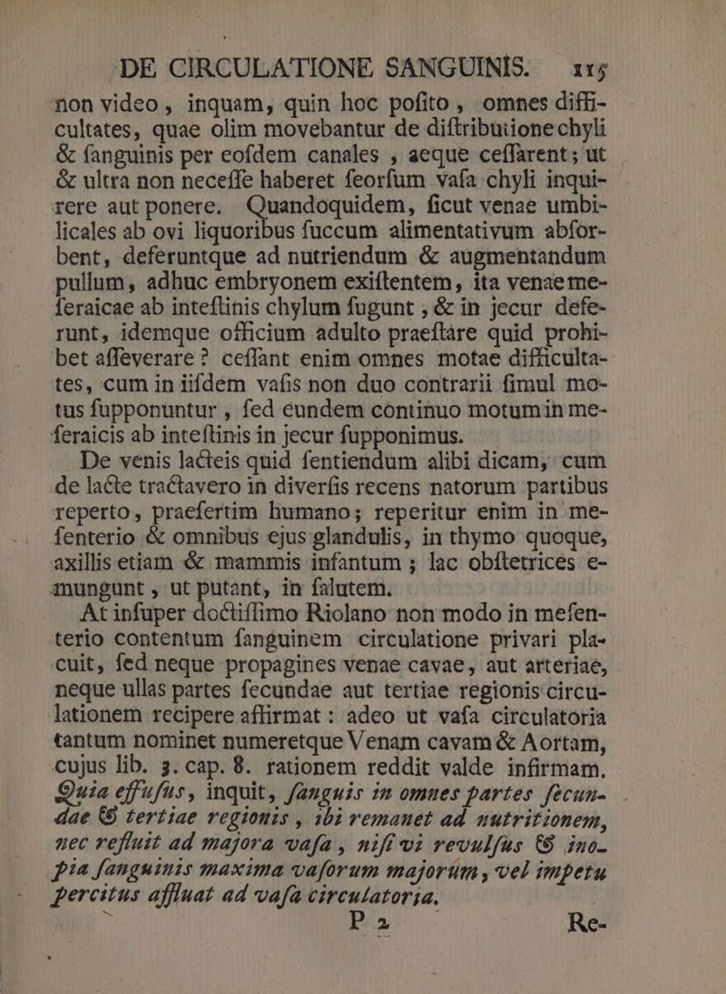 on video, inquam, quin hoc pofito , omnes diffi- cultates, quae olim movebantur de diftribuiione chyli &amp; fanguinis per eofdem canales , aeque ceffarent; ut - &amp; ultra non neceffe haberet feorfum vafa chyli inqui- rere aut ponere. CM cer ficut venae umbi- licales ab ovi liquoribus fuccum alimentativum abfor- bent, deferuntque ad nutriendum &amp; augmentandum pullum, adhuc embryonem exiftentem, ita venae me- feraicae ab inteftinis chylum fugunt , &amp; in jecur defe- runt, idemque officium adulto praeftáre quid prohi- bet affeverare? ceílant enim omnes motae difficulta- tes, cum in iifdem vafis non duo contrarii fimul mo- tus fupponuntur , fed eundem continuo motumin me- feraicis ab inte(tinis in jecur fupponimus. De venis lacteis quid fentiendum alibi dicam, cum de lacte tractavero in diver(is recens natorum partibus reperto, praefertim humano; reperitur enim in me-- fenterio &amp; omnibus ejus glandulis, in thymo quoque, axillis etiam «&amp; mammis infantum ; lac obíletrices e- anungunt , ut putant, in falutem. | At infuper doctiffimo Riolano non modo in mefen- terio contentum fanguinem circulatione privari pla- cuit, fed neque propagines venae cavae, aut arteriae, neque ullas partes fecundae aut tertiae regionis circu- lationem recipere affirmat : adeo ut vafa circulatoria tantum nominet numeretque Venam cavam &amp; Aortam, cujus lib. 3. cap. 8. rationem reddit valde infirmam. Quia effufus, inquit, fauguis zm omues partes fecuu-.— dae &amp;6 tertiae regionis , 102 remanet ad nutritzonem, uec refluit ad majora vafa, nifí vi revulfus € ino- pia fanguinis maxima vaforum majorim , vel impetu percitus affluat ad vafa circulatoria. Pa Re-