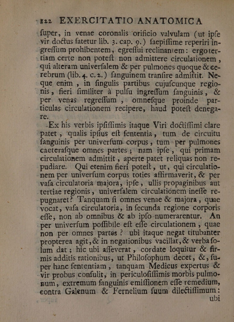 fuper, in venae coromalis orificio valvulam (ut ipfe . vir doctus fatetur lib. 3. cap. o.) faepiffime reperiri in- greffum prohibentem , egreffui reclinaniem: ergoter- .tiam certe non poteft. non admittere circulationem , qui alteram univerfalem &amp; per pulmones quoque &amp; ee- rebrum (lib.4. c.2.) fanguinem tran(ire admittit. Ne- que enim , in fingulis partibus cujufcunque regio- his, fieri fimiliter à pulfu ingre(fum fanguinis , per venas. regreffum ,. omnefque proinde par- ticulas circulationem recipere, haud poteft denega- re. 1 | .Ex his verbis ipfiffimis itaque Viri doctiffimi clare patet , qualis ipfius eft fententia, tum de circuitu fanguinis per univerfum. corpus , tum per pulmones caeterafqQue omnes partes; nam ipfe, qui primam eirculationem admittit , aperte patet reliquas non re- pudiare. Qui etenim fieri poteft, ut, qui circulatio- nem per univerfum corpus toties aflirmaverit, &amp; per vafa circulatoria majora, ipfe; ullis propaginibus aut tertiae regionis, univerfalem circulatiónem inefle re- -pugnaret? lanquam fi omnes venae &amp; majora , quae vocat, vafa cireulatoria, in fecunda regione corporis effe; non ab omnibus &amp; ab ipfo-numerarentur. An per univerfum poflibile eft effe circulationem , quae non per omnes partes ? ubi itaque negat titubanter propterea agit,&amp; in negationibus vacillat, &amp; verba fo- lum dat; hic ubi affeverat ,' cordate loquitur &amp; fir- mis additis rationibus, ut Philofophum decet, &amp;, fu- per hanc fententiam ,' tanquam Medicus expertus &amp; -vir probus confulit, in. periculofiffimis morbis pulmo- pum , extremum fanguinis emiflionem efTe remedium, contra Galenum &amp; Fernelium fuum E : ubi
