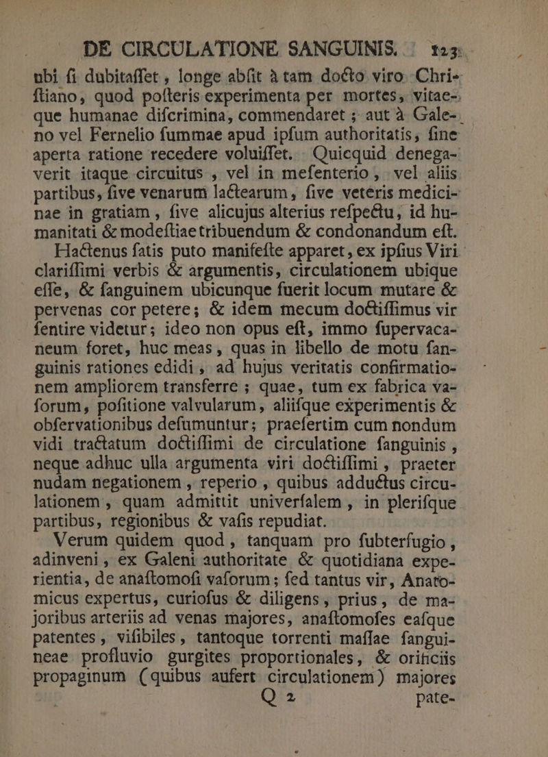 ubi fi dubitaffet , longe abfit à tam docto viro .Chri- ftiano, quod pofteris experimenta per mortes, vitae-. que humanae difcrimina, commendaret ; aut à Gale- . no vel Fernelio fummae apud ipfum authoritatis, fine aperta ratione recedere voluiffet. . Quicquid denega- verit itaque circuitus , vel in mefenterio, vel aliis - partibus, five venarum laCtearum , five veteris medici- nae in gratiam , five alicujus alterius refpectu, id hu- manitati &amp; modeftiae tribuendum &amp; condonandum eft. Hactenus fatis puto manifefte apparet, ex ipfius Viri clariffimi verbis &amp; argumentis, circulationem ubique efle, &amp; fanguinem ubicunque fuerit locum mutare &amp; pervenas cor petere; &amp; idem mecum doGiffimus vir fentire videtur; ideo non opus eft, immo fupervaca- . neum foret, huc meas , quas in libello de motu fan- guinis rationes edidi, ad hujus veritatis confirmatio- nem ampliorem transferre ; quae, tum ex fabrica va- forum, pofitione valvularum, aliifque experimentis &amp; obfervationibus defumuntur; praefertim cum nondum vidi tractatum doctiffimi de circulatione fanguinis , neque adhuc ulla argumenta viri doCtiffimi , praeter nudam negationem , reperio , quibus adductus circu- lationem ,. quam admittit univerfalem , in plerifque partibus, regionibus &amp; vafis repudiat. Verum quidem quod, tanquam pro fubterfugio , adinveni , ex Galeni authoritate &amp; quotidiana expe- rientia, de anaftomofi vaforum ; fed tantus vir, Anato- micus expertus, curiofus &amp; diligens, prius, de ma- joribus arteriis ad venas majores, anaftomofes eaífque patentes, vifibiles , tantoque torrenti maíIae fangui- neae profluvio gurgites proportionales, &amp; orificiis propaginum (quibus aufert circulationem) majores | 2 pate-