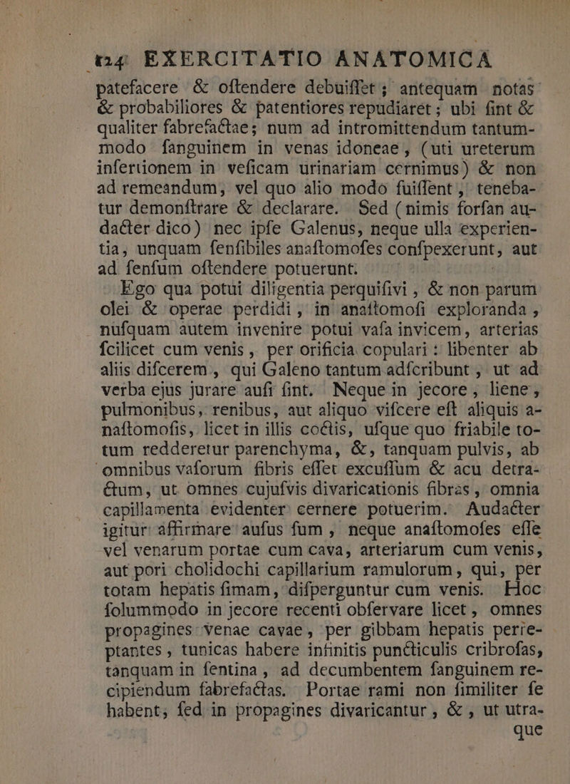 patefacere &amp; oftendere debuiffet; antequam notas &amp; probabiliores &amp; patentiores repudiaret ; ubi fint &amp; qualiter fabrefaCctae; num ad intromittendum tantum- modo [fanguinem in venas idoneae, (uti ureterum inferiionem in veficam urinariam cernimus) &amp; non ad remeandum, vel quo alio modo fuiffent ,' teneba- tur demonftrare &amp; declarare. Sed ( nimis forfan au- dacter dico) nec ipfe Galenus, neque ulla experien- tia, unquam fenfibiles anaftomofes confpexerunt, aut ad fenfum oftendere potuerunt. | Ego qua potui diligentia perquifivi , &amp; non parum olei &amp; operae perdidi, in anaftomofi exploranda , . nufquam autem invenire potui vafa invicem, arterias fcilicet cum venis ,. per orificia copulari : libenter ab aliis difcerem , qui Galeno tantum adícribunt ,' ut ad verba ejus jurare aufr fint, Neque in jecore, liene; pulmonibus, renibus, aut aliquo vifcere eft aliquis a- naftomofis,. licet in illis coctis, ufque quo friabile to- tum redderetur parenchyma, &amp;, tanquam pulvis, ab omnibus vaforum fibris eflet excuffum &amp; acu detra- &amp;um, ut omnes cujufvis divaricationis fibras , omnia capillanenta evidenter. cernere potuerim. Audacter igitur: affirmare' aufus fum , neque anaítomofes effe vel venarum portae cum cava, arteriarum cum venis, aut pori cholidochi capillarium ramulorum, qui, per totam hepatis fimam, difperguntur cum venis. Hoc folummodo in jecore recenti obfervare licet, omnes propagines: venae cavae, per gibbam hepatis perre- - ptantes , tunicas habere infinitis puncticulis cribrofas, tanquam in fentina , ad decumbentem fanguinem re- cipiendum fabrefactas. Portae rami non fimiliter fe habent; fed in propagines divaricantur , &amp; , ut utra- que