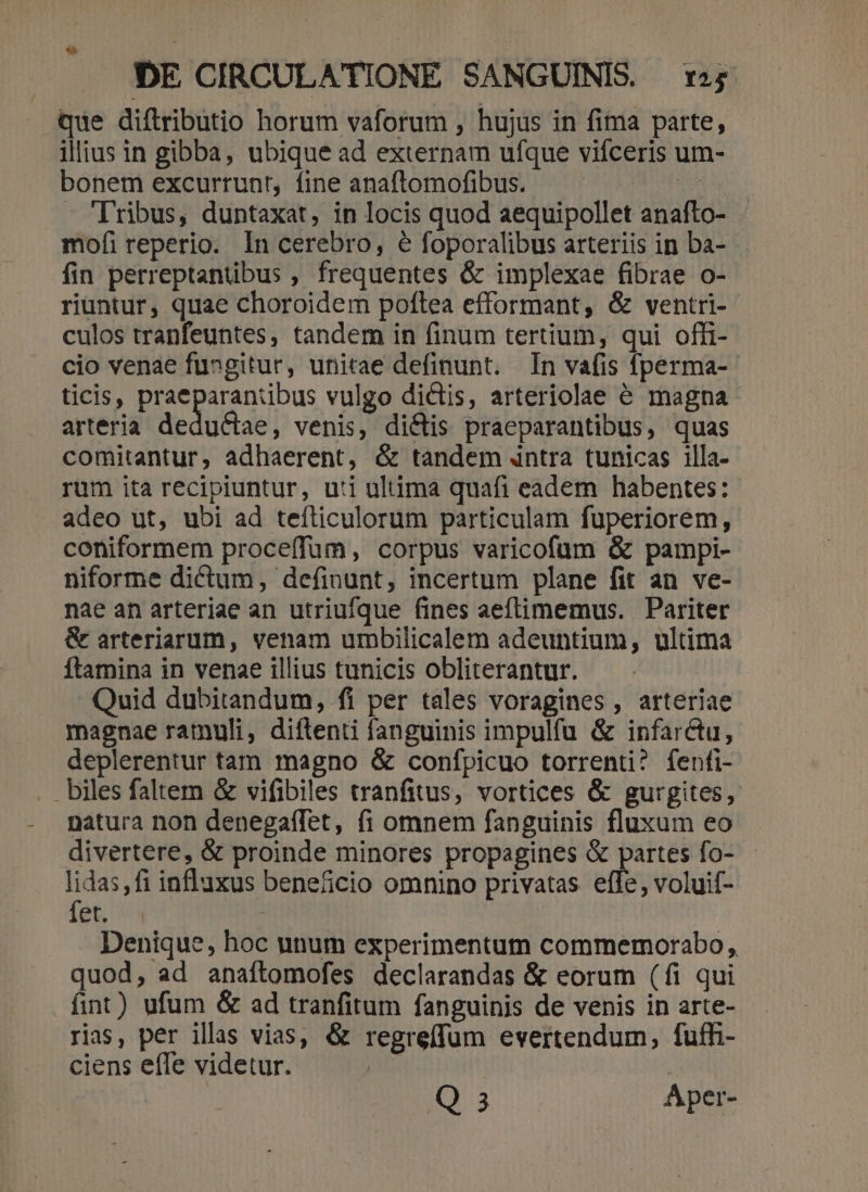 que diftributio horum vaforum , hujus in fima parte, illius in gibba, ubique ad externam ufque vifceris um- bonem excurrunt, fine anaftomofibus. qu. Tribus, duntaxat, in locis quod aequipollet anafto- mofi reperio. In cerebro, 6 foporalibus arteriis in ba- fin perreptantibus , frequentes &amp; implexae fibrae o- riuntur, quae choroidem poftea efformant, &amp; ventri-- culos tranfeuntes, tandem in finum tertium, qui offi- cio venae fu»gitur, unitae definunt. In vafis fperma- ticis, praeparaniibus vulgo dictis, arteriolae 6 magna arteria dedu&amp;iae, venis, di&amp;is praeparantibus, quas comitantur, adhaerent, &amp; tandem dntra tunicas illa- rum ita recipiuntur, uti uluima quafi eadem habentes: adeo ut, ubi ad tefticulorum particulam fuperiorem, coniformem proceffum, corpus varicofum &amp; pampi- niforme dictum, definunt, incertum plane fit an ve- nae an arteriae an utriufque fines aeftimemus. Pariter &amp; arteriarum, venam urbilicalem adeuntium, ultima ftamina in venae illius tunicis obliterantur. Quid dubitandum, fi per tales voragines , arteriae magnae ramuli, diftenti fanguinis impulfu &amp; infarctu, deplerentur tam magno &amp; confpicuo torrenti? fenfi- biles faltem &amp; vifibiles tranfitus, vortices &amp; gurgites, natura non denegaffet, (1i omnem fanguinis fluxum eo divertere, &amp; proinde minores propagines &amp; partes fo- d influxus beneficio omnino privatas effe, voluif- et. ; Denique, hoc unum experimentum commemorabo, quod, ad anaftomofes declarandas &amp; eorum (fi qui fint) ufum &amp; ad tranfitum fanguinis de venis in arte- rias, per illas vias, &amp; regreíffum evertendum, fuffi- ciens effe videtur. Q3 Aper-