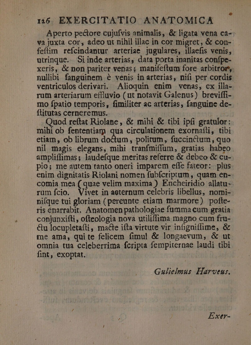 Aperto pectore cujufvis animalis, &amp; ligata vena ca-- và juxta cor, adeo ut nihil illac in cor migret, &amp; con- feftim refcindantur arteriae jugulares, illaefis venis, utrinque. Si inde arterias, data porta inanitas confpe- xeris, &amp; non pariter venas; mahifeflum fore arbitror. nullibi fangüinem 6 venis in arterias, nifi per cordis - ventriculos derivari. Alioquin enim venas, ex illa-. rum arteriarum effluvio ( ut notavit Galenus) breviffi- mo fpatio temporis, fimiliter ac arterias, fanguine de- flitutas cerneremus. dq. Quod reftat Riolane, &amp; mihi &amp; tibi ipfi gratulor: mihi ob fententiam qua circulationem exornaíli, tibi etiam, ob librum doctum, politum, fuccinctum, quo nil magis elegans, mihi tranfmiffum, gratias habeo. ampliffimas; laudefque meritas referre &amp; debeo &amp; cu- pio; me autem tanto oneri imparem effe fateor: plus enim dignitatis Riolani nomen fubfcriptum, quam en- comia mea ( quae velim maxima ) Encheiridio allatu-. rum fífcio. Vivet in aeternum celebris libellus, nomi-- ni(que tui gloriam ( pereunte etiam marmore) pofte- ris éenarrabit. Anatomen pathologiae fümma cut gratia conjunxifti, ofteologia nova utiliffima magno cum fru- &amp;u locupletafti, macte ifta virtute vir infigniffime, &amp; me ama, quite felicem fimul &amp; longaevum, &amp; ut omnia tua celeberrima fcripta fempiternae laudi tibi fint, exoptat. Gulielmus Harveus. ) Exer-
