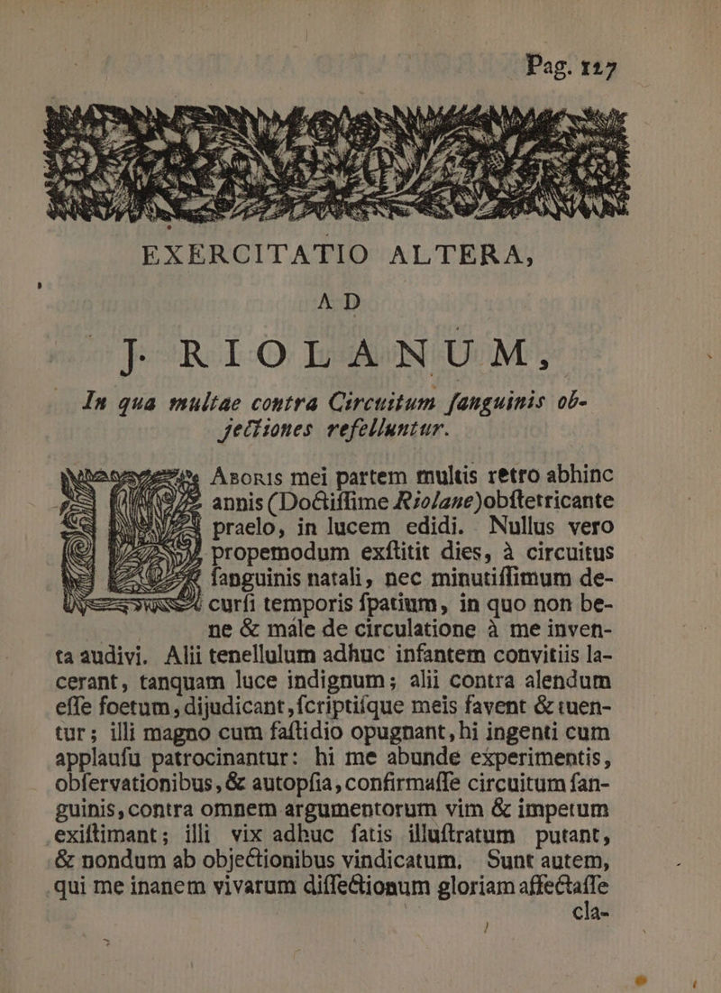 s uà £i RES JS sf 3 : T c * 5 IS WS UP 5 ^ Sex j rl À c s SENS a 7e Iw o RS 2.24 m 4 4. p RES pubs EXERCITATIO ALTERA, AD ^ ]JRIOLANUM, In qua multae coutra Circuitum fanguinis ob- Jjeci:mnes. vefelluntur. 2e. Asonis mei partem multis retro abhinc Wie annis (Do&amp;iffime R;o/ane)obftetricante WAV praelo, in lucem edidi. Nullus vero 254 propemodum exfílitit dies, à circuitus DZ^W fanguinis natali, nec minutiffimum de- w$^6 curfi temporis fpatium, in quo non be- | : ne &amp; male de circulatione à me inven- ta audivi. Alii tenellulum adhuc infantem convitiis la- cerant, tanquam luce indignum; alii contra alendum effe foetum, dijudicant ,fcriptiique meis favent &amp; iaen- tur; illi magno cum faflidio opugnant, hi ingenti cum applaufu patrocinantur: hi me abunde experimentis, obfervationibus, &amp; autopfia, confirmalfTe circuitum fan- guinis, contra omnerm argumentorum vim &amp; imperum .exiltimant; illi vix adbuc fatis illuftratum putant, .&amp; nondum ab objectionibus vindicatum, . Sunt autem, qui me inanem vivarum diífe&amp;iomum gloriam Ram cla- - *