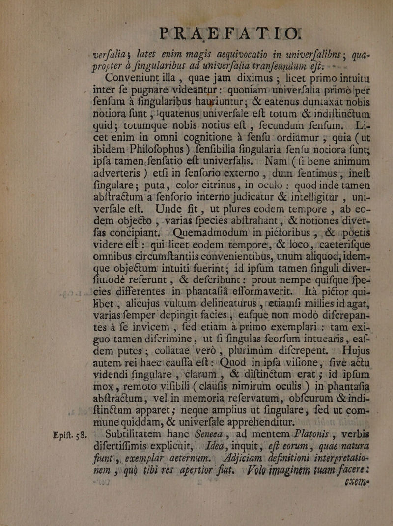 projter à fingularibus ad univerfalia tranfeundum. el: - -- Conveniunt illa, quae jam diximus ; licet primo intuitu fenfum à fingularibus hauriuntur; &amp; eatenus duntaxat nobis nouora funt j;quatenus univerfale eft totum &amp; indiftinctum quid ;; totumque nobis. notius eft , fecundum fenfum. . Li- cet enim in omni cognitione à fenfu: ordiamur 5 quia ( ut ibidem Philofophus ) .fenfibilia fingularia fenfu notiora funt; ipfa tamen.fenfatio eft univerfalis. . Nam (fi bene animum adverteris ) etfi in fenforio:externo , dum. fentimus ;. ineft fingulare; puta, color citrinus, in oculo : quod inde tamen abítractum a fenforio interno judicatur &amp; intelligitur , uni- verfale eft. Unde fit , ut plures eodem tempore , ab eo- dem objecto , .varias fpecies abftrahant, &amp; notiones diyer- fas concipiant; «Quemadmodum in piétoribus 5 ,:&amp; poetis - videre elt :- qui licet eodem tempore ,'&amp; loco, caeterifque oninibus circumftantiis convenientibus, unum: aliquod; idem- que objectum: intuiti fuerint; id ipfum tamen finguli diver- fim odé referunt , &amp; defcribunt : prout nempe quifque fpe- bet , alicujus vultum. delineaturus , etiamfi millies id agat, variasfemper depingit facies. eafque nom modo diferepan- tes à fe invicem , fed:etiam à primo exemplari: tam exi-- guo tamen difcrimine, ut fi fingulas feorfum intuearis , eaf- dem putes ; collatae veró , plurimüm difcrepent. : .Fujus autem rei haec:cauffa eft : Quod in'ipfa vifione,. five. actu mox , remoto vifibili ( claufis nimirum oculis.) in phantafia abítractum; vel in memoria refervatum, obfcurum &amp;indi- mune quiddam, &amp; univerfale apprelienditur.- | hd Subrulitatem: hanc Seneca. , ad mentem Platonis, verbis difertiffimis: explicuit; .. deg , inquit; | ef? eorum - quae: natura fiunt: 4, exemplar | aeternum. Adjiciam . definitioni. interpretatio- nem y:quà Ubi ves apertior fiat. Volo imaginem tuam facere : au £608