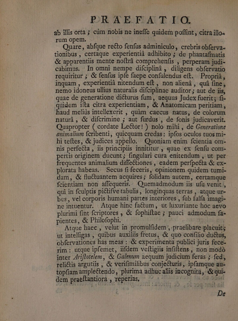 ab illis orta ; cüm nobis ne ineffe quidem poffint, citra illo« rum opem. Í Quare, abfque re&amp;to fenfus adminiculo, crebris obferva- tionibus, certaque experientià adhibito ; de phantafmatis &amp; apparentiis mente noftráà comprehenfis , perperam judi- cabimus. In omni nempe diíciplinà ,. diligens obfervatio requiritur ; &amp; fenfus ipfe faepe confülendus eft. . Proprià , inquam , experientià nitendum eft , non aliená , quá fine, nemo idoneus ullius naturalis difciplinae auditor ; aut de iis, quae de generatione dicturus fum, aequus Judex fuerit ; fi- . quidem ilta citra experientiam , &amp; Anatomicam peritiam , haud melius intellexerit , quàm caecus natus, de colorum naturá , &amp; difcrimine ; aut füurdus , de fonis judicaverit. Quapropter ( cordate Lector! ) nolo mihi, de Generatione animalium fcribenti, quicquam credas: ipfos oculos tuos mi- hi teftes, &amp; judices appello. Quoniam enim fcientia om- nis perfecta , iis principiis innititur , quae ex fenfu com- pertis originem ducunt; fingulari cura enitendum , ut per frequentes animalium diffectiones , eadem perfpeéta &amp; ex- plorata habeas. Secus fifeceris, opinionem quidem tumi- dam, &amp; fluctuantem acquires; folidam autem, certamque fcientiam non affequeris.: Quemadmodum iis ufü venit ', qui in fculptis pictifve tabulis , longinquas terras , atque ur- bes, vel corporis humani partes interiores , füb falfa 1magi- neintuentur. Atque hinc factum, ut luxuriante hoc aevo plurimi fint fcriptores ; &amp; fophiftae ; pauci admodum fa- pientes, &amp; Philofophi. | ^u AERE ENE . Atque haec , velut in promulfidem , praelibare:placuit5 ut intelligas , quibus auxiliis fretus, &amp; quo confilio ductus, obfervationes has meas : &amp; experimenta publici jutis fece- rim : utque ipfemet, iifdem veftigiis infiftens , non modó inter Zriflotelem , &amp; Galenum aequum judicium feras ;- fed, reli&amp;is argutiis , &amp; verifimilibus conjecturis, ipfamque au- topfiam ample&amp;tendo , plurima adhuc aliis incognita , &amp; qui- dem praeftantiora , JODBHas, ^ cro TE PME PPS mubor i: De o4 uoa. bas -