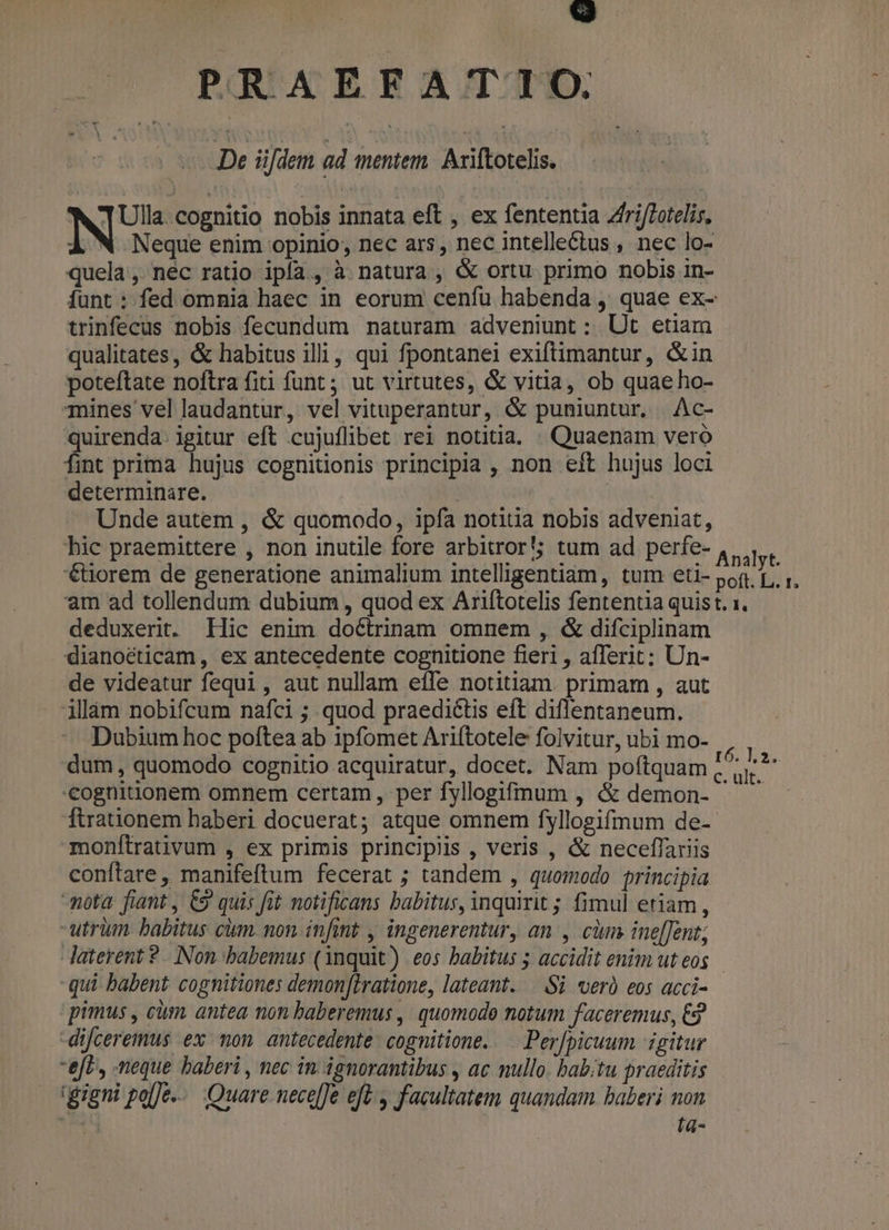 in] PRAEFATIO. De üdem ad menter Axiftotelis. NS cognitio nobis innata eft , ex fententia Zfri/Totelis, À N Neque enim opinio; nec ars, nec intellectus , nec lo- quela , nec ratio ipfa, à natura, &amp; ortu primo nobis in- iunt: fed omnia haec in eorum cenfu habenda , quae ex- trinfecus nobis fecundum naturam adveniunt : Ut etiam qualitates, &amp; habitus illi, qui fpontanei exiftimantur, &amp;in poteftate noftra fiti funt ; ut virtutes, &amp; vitia, ob quae ho- mines vel laudantur, vel vituperantur, &amp; puniuntur. Ac- quirenda. igitur eft cujuflibet rei notitia. . Quaenam vero fint prima hujus cognitionis principia , non eft hujus loci determinare. Unde autem , &amp; quomodo, ipfa notitia nobis adveniat, bic praemittere , non inutile fore arbitror tum ad perfe- , Nu '€tiorem de generatione animalium intelligentiam, tum eti- pon B ^ am ad tollendum dubium , quod ex Ariftotelis fententia quist. x. deduxerit. Ilic enim doctrinam omnem , &amp; difciplinam dianoéticam , ex antecedente cognitione fieri , afferit; Un- de videatur fequi, aut nullam effe notitiam. primam , aut illàm nobifcum nafci ; quod praeditis eft diflentaneum. Dubium hoc poftea ab ipfomet Ariítotele folvitur, ubi mo- dum, quomodo cognitio acquiratur, docet. Nam poftquam cognitionem omnem certam, per fyllogifmum , &amp; demon- ftratnionem haberi docuerat; atque omnem fyllogifmum de- monftrativum , ex primis principiis , veris , &amp; neceflariis conftare, manifeftum fecerat ; tandem , quomodo principia mota: fiant , C9 quis fit notificans babitus, inquirit ; fimul etiam, -utrüm babitus cim. non infint , ingenerentur, an , cm ine[[ent; Jaterent ?.. Non babemus (1nquit) eos babitus ; accidit enim ut eos qui babent cognitiones demon[iratione, lateant. — Si verà eos acci- pimus , cim. antea non baberemus , quomode notum faceremus, €2 -difceremus ex mon antecedente: cognitione. — Per[picuum igitur eft, neque baberi , nec in ignorantibus , ac nullo. babitu praeditis dgugni £alje-. Quare nece[fe eft , facultatem quandam baberi non al lá-