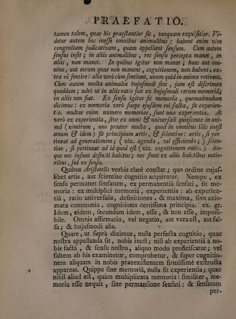 tamen talem, qnae bis praefLantior fit , tanquam exquifitior. Pi- detur autem boc ine[Je omnibus animalibus : babent enim vim congenitam judicatrogm , quam, appellant fenfum. | Cum autem fenfus infit 5. in aliis animalibus , ves p percepta manet , in alis, non manet. — In quibus igitur non manet 5 baec aut ome nino, aut eorum. quae mon manent , cognitionem, mon babent y ex« tra «à fentire: alia veró cum fentiunt, unum quid in anima retinent, Cim. autem. inulta animalia. bujufmodi fint , jam eff difcrimen quoddam 5 ade ut in aliis ratio fiat ex bujufmodi rerum memoriá; in alis non fiat. —.Ex fenfu igitur fit memoria , quemadmodum dicimus : ex memoria oerà faepe eju[dem rei fa&amp;a , fit experien- tia. multae enim, numero memoriae , [unt una experientia. — Hit veri ex experientia , froe ex omni €9 univer[ali quie[cente in ani- má (nimirum , uno praeter multa ,| quod in omnibus illis ineft anui, C9. idem) fit principium artis , 9 Jcientiae : artis , fi per tineat ad generationem ; d viz. agenda , vel efficienda ; ) Jcien- tiae , ft pertineat ad id quod eft ( viz. cognitionem entis. ) | ita- - que nec infunt definiti babitus 5; mec fiunt ex aliis bab;tibus notio- ibus , fed ex fenfu. Quibus Zfri/Zotelis verbis claré conftat ; quo ordine cujuf- libet artis , aut fcientiae cognitio acquiratur. Nempe, ex fenfü permanet fenfatum , ex permanentiá fenfati , fit me- moria: ex multiplici memoriá , experientia : ab experien- tià, ratio univerfalis, definitiones , &amp; maxima, five axio- mata communia , cognitionis cerüffima principia. ex. gr. Idem, eidem , fecundum idem , effe , &amp; non efTe, impoffi- bile. Omnis affirmatio, vel negatio, aut veraeft, autfal- fa; &amp; hujufmodi alia. prm 5 Quare , ut füprà diximus, nulla perfecta cognitio, quae noltra appellanda fit , nobis ineft; nifi ab experientià à no- bis factà , &amp; fenfu noftro, aliquo modo proficifcatur; vel - faltem ab his examinetur, comprobetur, &amp; fuper cognitio- nem aliquam in nobis praeexifítentem firmiffime Made appareat. Quippe fine memoriá, nulla fit experientia ; quae nihil aliud eft, quàm multiplicata memoria: fimiliter, me- moria effe nequit , fine permanfione fenfadi ; &amp; fenfatum | per- L