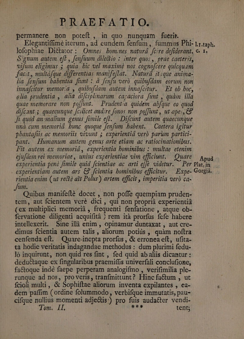 A PRAEFATIO. permanere non poteft , in quo nunquam fuerit. Elegantiffimé iterum, ad eundem fenfum , fummus Phi- l.r.taph. lofophiae Diétator : Omnes bomines maturá fcire defiderant, c« 1. S'gnum autem. eft , [enfuum dile&amp;kio : inter quos , prae caeteris, vifum eligimus 5 quia bic vel maxim nos cognofcere quicquam fcit, multáfque differentias manifeflat... Naturd. itque anima- lia fenfum. babentia. fiunt : à fenfu veró. quibufdam. eorum non innafcitur memor/a , quibu[dam autem. innafcitur. —.Et ob boc, alia prudentia , alia difciplinarum | cagaciora funt , quàm illa quae memorare non po[Junt. Prudentia quidem abfque eo quod di/cant.; quaecunque fcilicet audire fonos non po[[unt , ut apes, C9? Jf quod animalium genus fimile ef. — Difcunt autem quaecunque una. cum einoriá bunc quoque [enfum babent. — Caetera igitur phantafüs ac memoriis vivunt 5. experientiá vero parum partici-. pant. Humanum. autem genus arte etiam. ac ratiocinationibus. Fit autem .ex memoriá , experientia bominibus : multae etenim eju|dem rei memoriae , unius experientiae vim efficiunt. — Quare — Aug experientia penó fimile quid [cientiae ac arti e[]&amp; videtur. ^ Per Plat. in . experientiam autem. ars. C9. fcientia. bominibus efficitur. — Expe- Gorg. rientia enim (ut re&amp; ait Polus) artem. efficit , imperitia verà ca- | Jum. | 1 Quibus manifefté docet , non poffe quempiam pruden- tem, aut fcientem veré dici, qui non propriá experientiá (ex mulüplici memorià , frequenti fenfatione , atque ob- fervauone dibgenti acquifità rem ità prorfus fefe habere intellexerit. Sine ilà enim , opinamur duntaxat , aut cre- dimus fcientia autem talis , aliorum potis , quàm noftra cenfenda eft. ^Quare-inepta prorfus , &amp; erronea eft, ufita- ta hodie veritatis indagandae methodus : dum plurimi fedu- ló inquirunt, non quid res fint , fed quid ab aliis dicantur : deductaque ex fingularibus praemiffis univerfali conclufione, factoque indé faepe perperam analogifmo , verifimilia ple- runque ad nos, pro veris, tranfmittunt? Hinc fa&amp;tum , ut fcioli multi, &amp; Sophiftae aliorum inventa expilantes , ea- dem paffim ( ordine folummodo, verbifque immutatis, pau- cifque nullius momenti adje&amp;tis:) pro fuis auda&amp;ter vendi- Tom. Il. | mr tent;