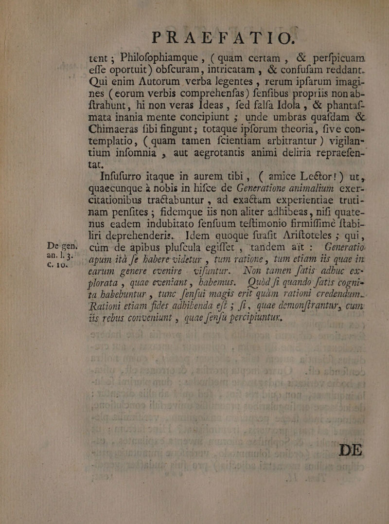 De gen. an. 1. 3. €. 10« PRAEFATIO. tent ; Philofophiamque , ( quam certam , & perfpicuam effe oportuit) obfcuram, intricatam , & confufam reddant. Qui enim Autorum verba legentes , rerum ipfarum imagi- nes ( eorum verbis comprehenfas) fenfibus propriis non ab- Ítrahunt, hi non veras Ideas , fed falfa Idola , & phantaf- mata inania mente concipiunt ; unde umbras quafdam & Chimaeras fibi fingunt; totaque ipforum theoria, five con- templatio, ( quam tamen fcientiam erbitrantur ) vigilan- tium infomnia , aut aegrotants animi deliria repraefen- tat. . Infüfurro itaque in aurem tibi, ( amice Leétor!) ut, quaecunque à nobis in hifce de Generatione animalium exer- citadonibus tractabuntur , ad exactam experientiae truti- nam penfites ; fidemque 1is non aliter adhibeas , nifi quate- nus eadem indubitato fenfuum teftimonio firmiffimé ftabi-. liri deprehenderis. Idem quoque fuafit. Ariftoteles ; qui, cüm de apibus plufcula egifflet , tandem ait : — Generatio. earum genere coenire . vifuntur. Non tamen fatis: adbuc. ex- plorata , quae eveniant , babemus. — Quód fi quando fatis cogni- ta babebuntur , tunc. fenfui magis erit quàm rationi. credendum... Rationi etiam fides adhibenda eff 5 ff, quae demon[brantar, cum: üs rebus conveniunt , quae fenfu percipiuntux.,