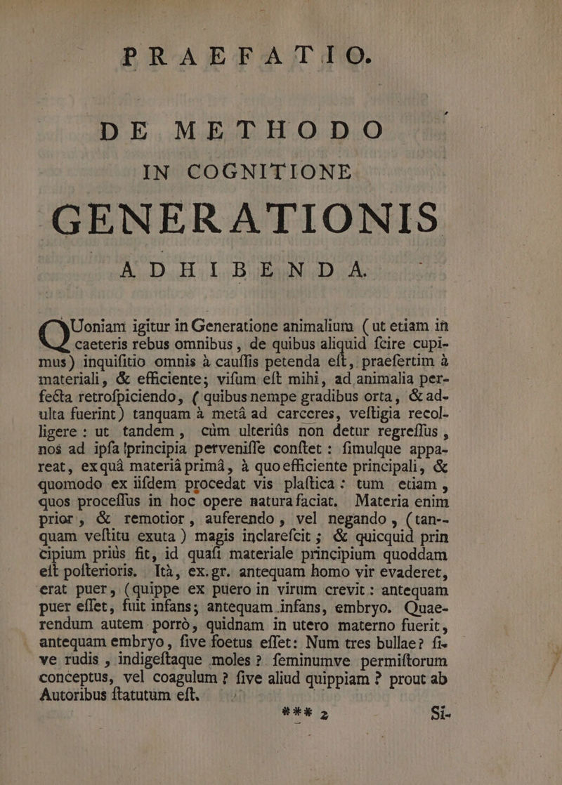 PR-AEGXAJIT TIS. DE METHODO IN COGNITIONE GENERATIONIS MD M ds K( XUoniam igitur in Generatione animalium ( ut etiam in caeteris rebus omnibus , de quibus aliquid fcire cupi- mus) inquifitio omnis à cauífis petenda et, praefertim à materiali, & efficiente; vifum eft mihi, ad animalia per- fe&ta retrofpiciendo, ( quibusnempe gradibus orta, &ad- ulta fuerint) tanquam à metá ad carceres, veltigia recol- ligere : ut. tandem , cüm ulteriüs non detur regreffus , no$ ad ipfa!principia petveniffe conftet : fimulque appa- reat, exquà materiá prim, à quo efficiente principali, & quomodo ex iifdem procedat vis plaftica: tum etam, quos proceffus in hoc opere naturafaciat. Materia enim prior, & remotior, auferendo , vel negando , (tan-- quam veflitu exuta ) magis inclarefcit ; & quicquid prin ciplum prius fit, id quafi materiale principium quoddam eit pofterioris, [tà, ex.gr. antequam homo vir evaderet, erat puer, (quippe ex puero in virum crevit : antequam puer eflet, fuit infans; antequam nfans, embryo. Quae- rendum autem. porró, quidnam in utero materno fuerit, antequam embryo, five foetus effet: Num tres bullae? fi ve rudis , indigeftaque moles ?. feminumve permiítorum conceptus, vel coagulum ? five aliud quippiam ? prout ab Autoribus ftatutum eft. u i o Si-