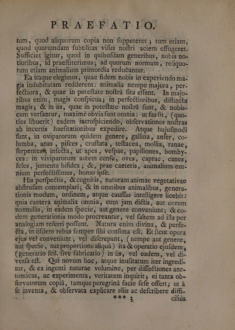 tum, quod aliquorum copia non fuppeteret ; tum etianr, quod quorumdam fubtilitas vifus noftri aciem effugeret.. Sufficiet igitur, quod in quibufdam generibus, nobis no- tioribus, id praeftiterimus; ad quorum normam , reliquo- rum etiam animalium primordia réduéantur| ^ .- 20/1 — Ka itaque elegimus; quae fidem nobis in experiendo ma- sis indubitatam redderent: animalia nempe majora ,. per- fe&tiora, & quae in poteftate noftrá fita effent. In majo- ribus enim, magis confpicua; in perfe&tioribus, diltincta magis; G& inus, quae in poteftate noftráà fünt, & nobis- cum verfantur , maxime obviafunt omnia: - üt fas fit (quo- ties libuerit) eadem introfpiciendo, obfervationes no(tras ab incertis haefitationibus expedire Atque hujufmodi funt, in oviparorumr quidem genere, gallina, anfer, co- lumba, anas , pifces , cruftata , teftacea, mollia, ranae, ferpentes& infecta, ut apes ,; vefpae, pápiliones, bomby- . ces: in viviparorum autem cenfu, oves, caprae, canes; feles, jumenta bifulea ;. &,' prae caeteris, animalium. om- nium perfectiffimus, homo ipfe; RÀ . His perfpettis, & cognitis, rnaturanianimae vegetativae abftrufam contemplari; & ih omnibus animalibus, genera- tionis modum, ordinem atque cauffas intelligere licebit: quia caetera animalia omnia, cum jam diétis, aut eorum nonnullis ;; in eadem fpécie, autgeneré conveniunt; & eo- dem generationis modo procreantur, vel faltem ad illa per analogiam referri poffunt, — Natura enim divina, & perfe- &tà , in rifdem rebus feriper fibi cornfona eft; Ex ficut opera ejus vel eonveniunt, vel difcrepant, (nempe aut genere; autfpecie, autproperüonealiquà) ita & operatio ejufdem; (generatio fcil..five'fábricatio) idis, vel eadem, vel di- verfa eft.' Qui novum hoc ,. atque inufitatum iter ingredi- tur, & ex ingenti naturae volumine, per difTeCtiones anz- tomicas,.ac experimenta, veritatem inquirit; ei tanta ob- fervatorum copià, tamque peregriná facie fefe offert; ut à fe inventa, & obfervata explicare aliis ac defcribere diffi- mE ^ qus ciliüs.