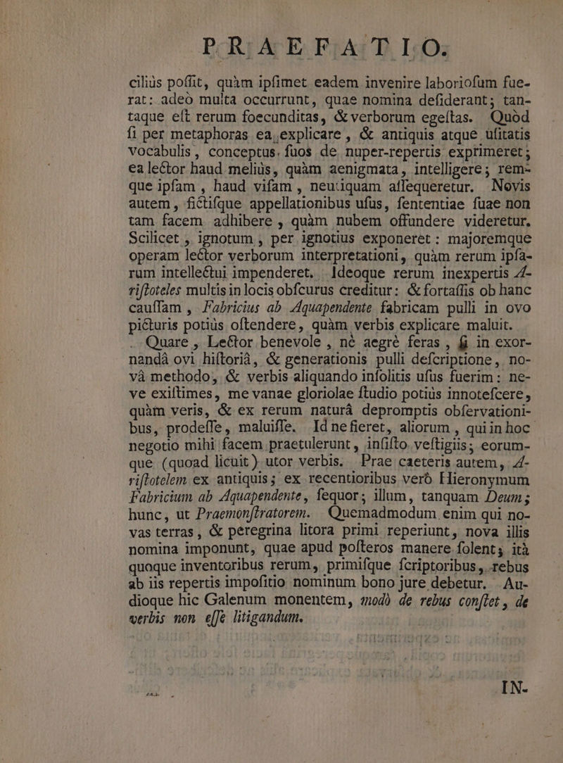 cilius poffit, quàm ipfimet eadem invenire laboriofum fue- rat: adeo muita occurrunt, quae nomina defiderant; tan- taque elt rerum foecunditas, & verborum egeítas. Quod fi per metaphoras ea,explicare , & antiquis atque üfitatis vocabulis, conceptus. fuos de. nuper-repertis exprimeret ; ea lector haud melius, quàm aenigmata, intelligere; rem- que ipfam , haud vifam , neuüquam ailequeretur. Novis autem, ficüifque appellationibus ufus, fententiae fuae non tam facem adhibere , quàm nubem offundere videretur. Scilicet , ignotum , per ignotius exponeret: majoremque operam leétor verborum interpretationi ,, quàm rerum ipfa- rum intelleétui impenderet. Ideoque rerum inexpertis Z£- rifloteles multis in locis obfcurus creditur: & fortaífis ob hanc cauffam , Fabricius ab. 4quapendente fabricam pulli in ovo picturis potius oftendere, quàm verbis explicare maluit. . Quare , Lector benevole , né aegré feras , fi in exor- nandà ovi hiftorià, & generationis pulli defcriptione ,. no- và methodo, & verbis aliquando infolitis ufus fuerim : ne- ve exiltimes, me vanae gloriolae ftudio potius innotefcere, quàm veris, & ex rerum naturá depromptis obíervationi- bus, prodeffe, maluiffe. Idnefieret, aliorum , quiinhoc negotio mihi facem praetulerunt , in(ifto. veftigiis; eorum- que (quoad licuit) utor verbis. Prae caeteris autem, .4- riflotelem ex. antiquis; ex recentioribus veró Hieronymum Fabricium ab Aquapendente, fequor; ilum, tanquam Deum ; hunc, ut Praemon[2ratorem. . Quemadmodum. enim qui no- vas terras, & peregrina litora primi reperiunt, nova illis nomina imponunt, quae apud polfteros manere folent; ità quoque inventoribus rerum, primifque fcriptoribus ,. rebus ab iis repertis impofitio nominum bono jure debetur. .Au- dioque hic Galenum monentem, «40 de rebus con(let , de verbis non e[Je litigandum. | ON.