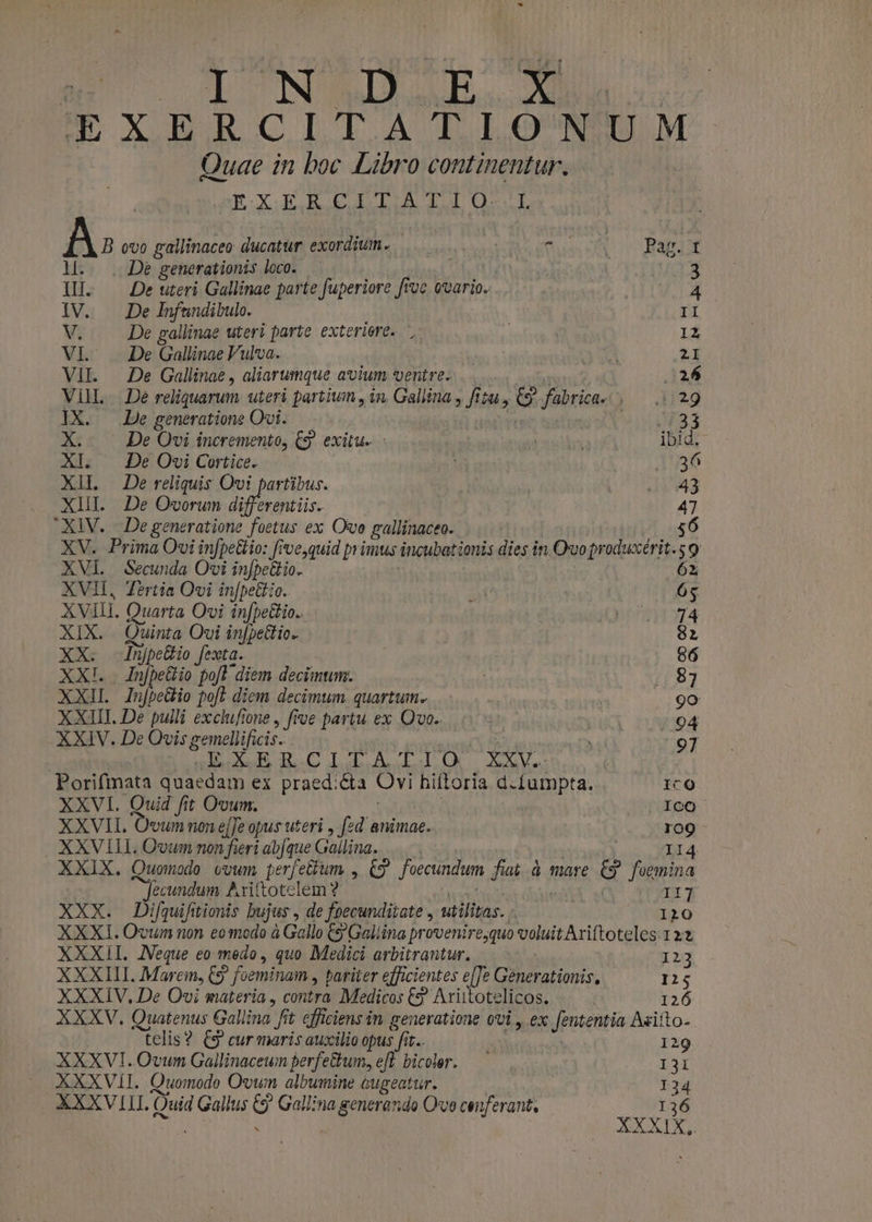 DU TUNI x IEXERCITATIONUM. Quae in boc Libro continentur. EXERCLTATIO.L hv 000 gallinaceo ducatur exordium. |... functo Input De generationis loco. — 3 ti. De uteri Gallinae parte fuperiore fruc ovario. 4 IV. | De Infundibulo. II V. De gallinae uteri parte exteriere. ', IZ VI. . De Gallinae Vulva. ena 2I VII. — De Gallinae , aliarumque avium ventre. 26 Vil. De reliquarum uteri partium , in, Gallina , fizu , e fabrica. LUd* IX. — De generatione Ovi. uia t X: De Ovi incremento, CS) exitu. ibid. XI. | De Ovi Cortice. | 236 XII — De reliquis Ovi partibus. ! 131943 XIII. De Ovorum dif erentiis. 47 XiV. | De generatione foetus ex Ove gallinaceo. | 56 XV. Prima Ovi infpe&amp;tio: feve,quid primus incubationis dies in Ovoproduxérit.s 9 XVI Secunda Ovi infpettio. 62 XVII, Zirtia Ovi in[pettio. at 65 XVIII. Quarta Ovi in[pettio.. pi^mnor4 XIX. Quinta Ovi in[pettio. 82 XX. njpettio fexta. 86 XX!. In[pe&amp;io po[T. diem decimum. 87 XXIL In[peio pof] diem decimum quartum. ( 9o XXIII. De pulli excluftone , five partu ex Qvo. | 94 XXIV. De Ovis gemellificis.. . 97 | BURGI LII D PN Porifmata quaedam ex praed:&amp;a Ovi hiftoria d.fumpta. IcO XXVI. Quid fit Ovum. Ico XXVII. Ovum non effe opus uteri , fzd animae. ro9 XXVILL Oum non fieri abjque Gallina... II4 XXIX. Quomodo vowm perfettum , C9 foecundum fiat à mare &amp; foemina Jecundum Ariftotelem ? y Tt 7 XXX. Difquifitionis bujus , de foecunditate , utilitas. - I10 XXXI. Ovum non eomodo à Gallo 9 Galiina provenire;quo voluit Ariftoteles.12:3 XXXII. JVeque eo medo, quo Medici arbitrantur. I213 XXXIII. Mare, C5 ? foeminam » pariter efficientes UE Generationis, 125 XXXIV, De Ovi materia , contra Medicos €? Ariitotelicos. 126 XXXV. Quatenus Gallina f t efficiens in generatione ovi, ex Jententia A«iito- telis? C9 cur maris auxilio opus fit. 129 XXXVI.Ovunm Gallinaceun perfe&amp;um, ef bicoler. — I31 XXXVII. Quomodo Ovwn albumine cugeatur. I34