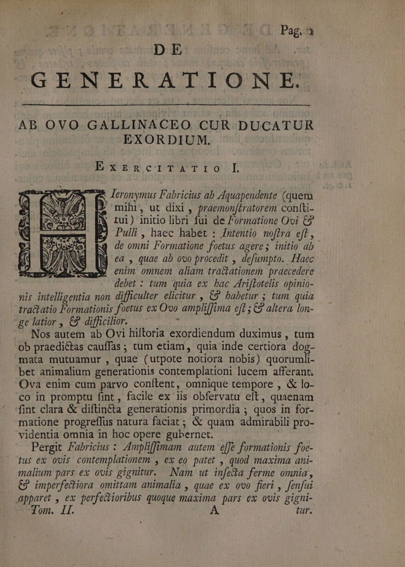 y^ p. Bii HR AUT Y. APTAM CL Pag.á ^GENERATIONE AB OVO GALLINACEO CUR DUCATUR EXORDIUM. ExrzRcecriTaATIO L 77$ ex leronymus Fabricius ab Aquapendente (quera 1/8) 19 mihi, ut dixi , praemon[tratorem confti- j* Iul) initio libri fui de Formatione Ovi € KJ Dullh, haec habet : Intentio noflra eff, de omni Formatione foetus ageres initio ab Bj ea , quae ab ovo procedit , defumpto. Haec t e diae y cnim omnem alim tracationem praecedere .. debet : tum quia ex bac 4riflotelis opinio- nis intelligentia non difficulter. elicitur , 69 babetur 5 tum quia tra&amp;atio Formationis foetus ex Ovo amplifima cf1 5 C9 altera. lon- ge latior , €9 difficilior. — * Nos autem ab Ovi hiftoria exordiendum duximus , tum ob praedictas cauffas ; tum etiam, quia inde certiora dog- mata mutuamur , quae (utpote notiora nobis) quorumli- bet animalium generationis contemplationi lucem afferant. Ova enim cum parvo conítent, omnique tempore , &amp; lo- co in promptu fint, facile ex iis obfervatu eft, quaenam fint clara &amp; diftincta generationis primordia ; quos in for- matione progreffus natura faciat ; &amp; quam admirabili pro- videntia omnia in hoc opere gubernet. : Pergit Fabricius : ZAmpliffimam. autem 'e[JG formationis foc- tus ex ovis contemplationem , ex eo patet , quod maxima ani- malium pars. ex ovis gignitur. Nam ut in[e&amp;la ferme omnia, €9 imperfectiora omittam animalia , quae ex ovo fieri , fenfui . apparet , ex perfecioribus quoque maxima pars ex ovis gigni-