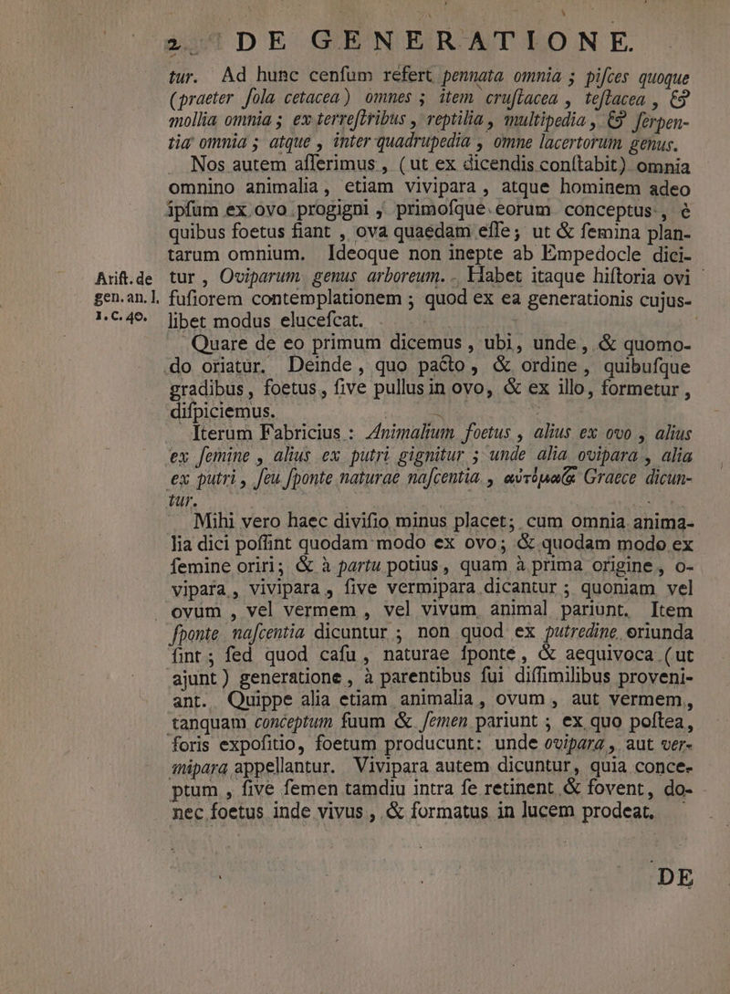 Arift. de gen.an. ]. 1. C. 40. 2,57 DE GENERATIO N E. tur. Ad hunc cenfum refert pennata ommia ; pifces quoque (praeter fola cetacea) omnes 5. item. crufiacea , teflacea , €3 mollia omnia; €x terre[tribus , reptilia , multipedia , £9 ferpen- tia ommia; atque , inter quadrupedia , omne lacertorum genus. . Nos autem aflerimus , ( ut ex dicendis conítabit). omnia omnino animalia, etiam vivipara , atque hominem adeo quibus foetus fiant , ova quaedam effe; ut &amp; femina plan- tarum omnium. Ideoque non inepte ab Eimpedocle dici- tur, O«viparum genus arboreum. . Ilabet itaque hiftoria ovi - fufiorem contemplationem ; quod ex ea generationis cujus- libet modus elucefcat. Si d : Quare de eo primum dicemus , ubi, unde, &amp; quomo- EIN , foetus , five pullusin ovo, &amp; ex illo, formetur , lifpiciemus.  Ded Iterum Fabricius : Znimaltum. foetus , alius ex ovo , alius . Mihi vero haec divifio minus placet; cum omnia anima- - Jia dici poffint quodam modo ex ovo; &amp; quodam modo ex femine oriri; &amp; à partu potius, quam à prima origine, o- vipafa, vivipara , five vermipara dicantur ; quoniam vel fponte. nafcentia dicuntur ; non quod ex putredine, eriunda fint; fed quod cafu, naturae fponte, &amp; aequivoca (ut ajunt) generatione , à parenübus fui diffimilibus proveni- ant. Quippe alia etiam animalia, ovum , aut vermem, foris expofitio, foetum producunt: unde ovipara ,. aut ver- amnipara appellantur. Vivipara autem dicuntur, quia conce- ptum , five femen tamdiu intra fe retinent .&amp; fovent, do- nec foetus inde vivus , &amp; formatus in lucem prodeat, —