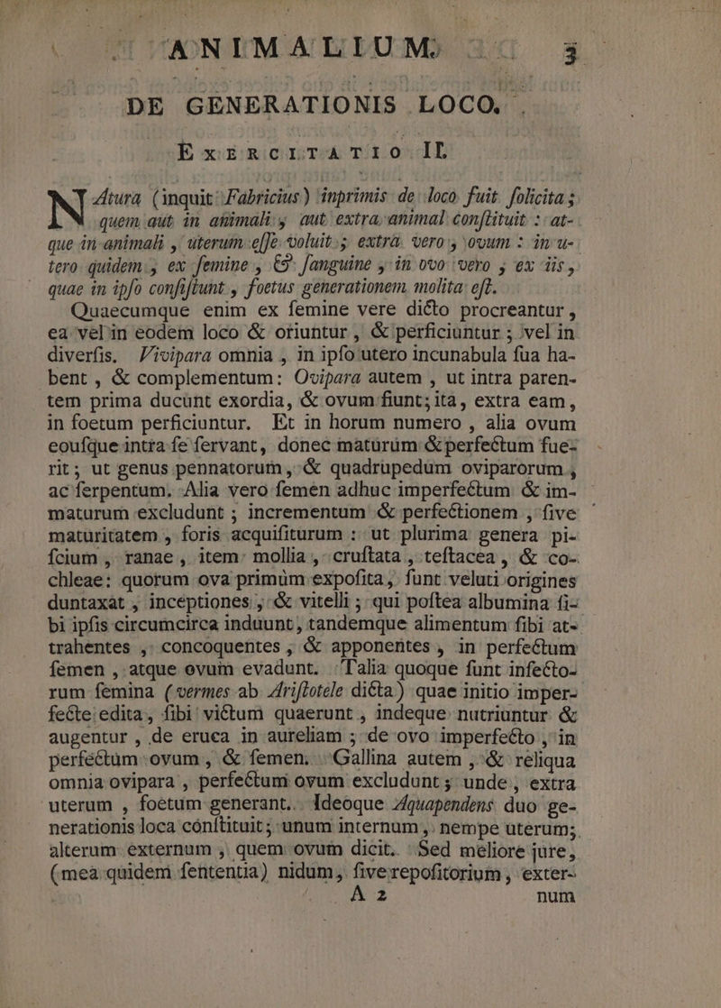 (OUT TIONTIMOATDIAXMDN 300p 3s |. «DE GENERATIONIS LOCO. . ow acaimicreTsh Tn0*lL N Ztura. (inquit Fabricius) inprimis: de loco. fuit. folicita ; À M quem aut in agmimalis aut, extra, animal con[ltuit. : : at- que in animali ,' uterum.e[Je; voluit. extra. vero y ovum : in u- tero. quidem. ex femine , 69 fanguine yin ovo vero j ex iis, quae in ipfo confiftunt , foetus generationem. molita: eft. Quaecumque enim ex femine vere dicto procreantur , ea vel'in eodem loco &amp; oriuntur , &amp; perficiuntur ; ;vel in diverfis. Jivipara omnia , in ipfo utero incunabula fua ha- bent, &amp; complementum: Ovoipara autem , ut intra paren- tem prima ducunt exordia, &amp; ovum fiunt; ita, extra eam, in foetum perficiuntur. Et in horum numero , alia ovum eoufque intra fe fervant, donec maturüm &amp; perfectum fue- rit; ut genus pennatorum , &amp; quadrupedum oviparorum , ac ferpentum. Alia vero femen adhuc imperfectum. &amp; im- maturum excludunt ; incrementum &amp;&amp; perfectionem , five maturitatem , foris acquifiturum : ut plurima genera pi- fcium ,- ranae , item: mollia , .cruftata , teftacea , &amp; co- chleae: quorum ova primum expofita ,. funt veluti origines duntaxat , incéptiones , «X vitelli ;- qui poftea albumina fi- bi ipfis circumcirca induunt , tandemque alimentum fibi at-. trahentes ,. concoquentes , &amp; apponentes , in perfectum femen ,. atque ovuim evadunt. Talia quoque funt infecto- rum femina (vermes ab. Zfriflotele dicta) quae initio imper-- feCte: edita, fibi! victum quaerunt , indeque. nutriuntur. &amp; augentur , de eruca in aureliam ; de ovo imperfecto , in perfectum ovum , &amp; femen; Gallina autem ,^&amp; reliqua omnia ovipara , perfectum ovum excludunt ;; unde , extra. uterum , foetum generant... Ideoque Zquapendens. duo. ge- nerationis loca cónítituit ;: unum internum ,. nempe uterum; alterum. externum ,. quem ovum dicit. Sed méliore jure, - (mea:quidemi fentenua) nidum, l'ai ttis , exter- ! ; 2 num