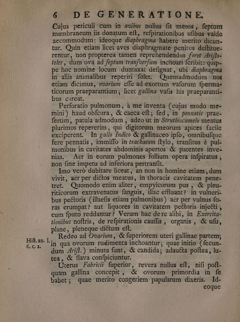 5.6 2: 6 DE GENERATIONE Cujus periculi cum in avibus nüllus fit metus , feptum membraneum iis donatum eít, refpirationibus ufibus valde accommodum: ideoque diapbragma habere merito dicun- tur. Quin etiam licet aves diaphragmate penitus deftitue- rentur, non propterea tamer reprehendendus foret- Arifdo: teley, dum ova ad feptum tranfoerfum 1nchoari fcribic: quip- pe hoc nomine locum duntaxat defignat , ubi diapbragma in alis animalibus reperiri folet: Quemadmodum rios etiam dicimus, ovarium efle ad.exortum vaforum fperma- ticorum praeparantium ; licet ga//ina vafis his praeparanti- bus careat. : (I | Perforatio pulmonum, à me inventa (cujus modo :me- mini) haud obfcura, &amp; caeca eft; fed, in pennatis prae- fertim, patula admodum , adeo ut in Sirutbiocamelo meatus plurimos repererim, qui digitorum meorum apices facile exciperent. In gallo Indico &amp; gallinaceo ipfo, omnibufque fere pennatis , immifTo in tracbaeum ftylo, vranfitus é pul- monibus in cavitates abdominis apertos &amp; patentes .inve- nias. Aér in eorum pulmones folium opera infpiratus , non fine impetu ad inferiora pertranfit. ; Imo veró dubitare liceat ,, an non in homine etiam, dum - vivit, aér per dictos meatus, in thoracis cavitatem pene- tret. Quomodo enim aliter, empyicorum pus , &amp; pleu- riticorum extravenatus fanguis, illac effluant? in vulneri- bus peétoris (illaefis etiam pulmonibus) aér per vulnus fo- Trás erumpat? aut liquores in cavitatem pectoris injecti , cum fputo reddantur? Verum hac dere alibi, in. Exercita- tionibus noftris, de refpirationis cauffis , organis , «&amp; ufu, plane, pleneque dictum elt. | Redeo ad Ovarium , &amp; fuperiorem uteri gallinae partem; 'in qua ovorum rudimenta inchoantur; quae initio- ( fecun- dum Zfrif].) minuta funt, &amp; candida; adautta poftea, lu- tea, &amp; flava confpiciuntur. f39l | Uterus Fabricii fuperior, revera nullus eft, nifi poft- quam gallina concepit , &amp; ovorum. primordia in fe babet; quae 1erito congeriem papularum dixeris. Id-. |: | eoque