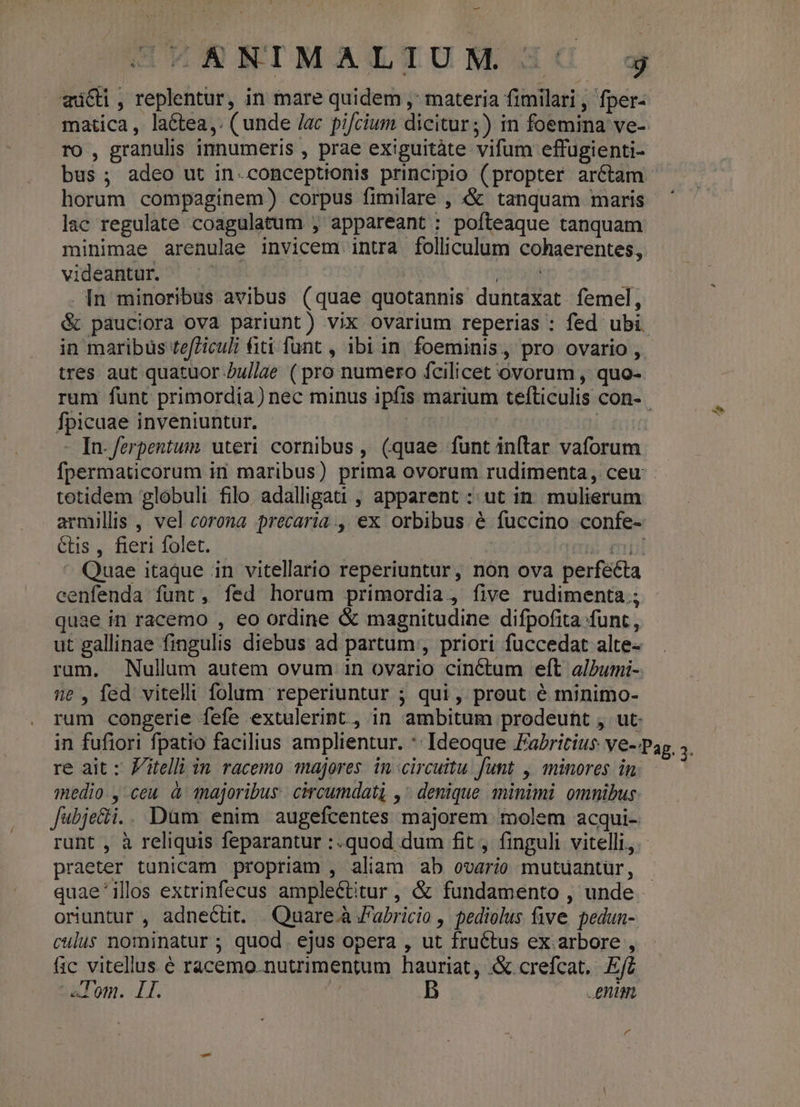 — mici, replentur, in mare quidem ,; materia fimilari, fper- matica, la&amp;tea,. (unde /ac pifcium dicitur;) in foemina ve- ro , granulis innumeris , prae exiguitàte vifum effugienti- horum compaginem) corpus fimilare , &amp; tanquam maris lac regulate coagulatum , appareant : pofteaque tanquam minimae arenulae invicem intra folliculum cohaerentes, videantur. 20d . [n minoribus avibus (quae quotannis duntaxat femel, &amp; pauciora ova pariunt) vix ovarium reperias : fed ubi in maribus te/Ziculi fiti funt , ibi in. foeminis, pro ovario , tres aut quatuor Zu//ae ( pro numero fcilicet ovorum , quo- Ípicuae inveniuntur. - In-ferpentum. uteri cornibus, (quae funt inítar vaforum tetidem globuli filo. adalligati , apparent : ut in. mulierum Cis , fieri folet. cenfenda funt, fed horum primordia, five rudimenta; quae in racemo , eo ordine &amp; magnitudiae difpofita funt, ut gallinae fingulis diebus ad partum, priori fuccedat alte- ram. Nullum autem ovum in ovario cinctum eft a/bumi- e, fed vitelli folum reperiuntur ; qui, prout é minimo- rum congerie fefe extulerint , in ambitum prodeunt , ut. re ait : Fitelli in racemo majores. in-circuitu funt ,/ minores in medio , ceu à majoribus. circumdati , denique minimi omnibus Jubje&amp;i.. Düm enim augefcentes majorem. molem acqui- praeter tunicam propriam , aliam ab ovario mutuantür, quae'illos extrinfecus amplectitur , &amp; fundamento , unde oriuntur , adneécüt. Quare à Fabricio , pediolus five pedun- culus nominatur ; quod. ejus opera , ut fructus ex arbore , fic vitellus. é racemo.nutrimentum hauriat, &amp; crefcat. Efi -aTom. I. | B enim r