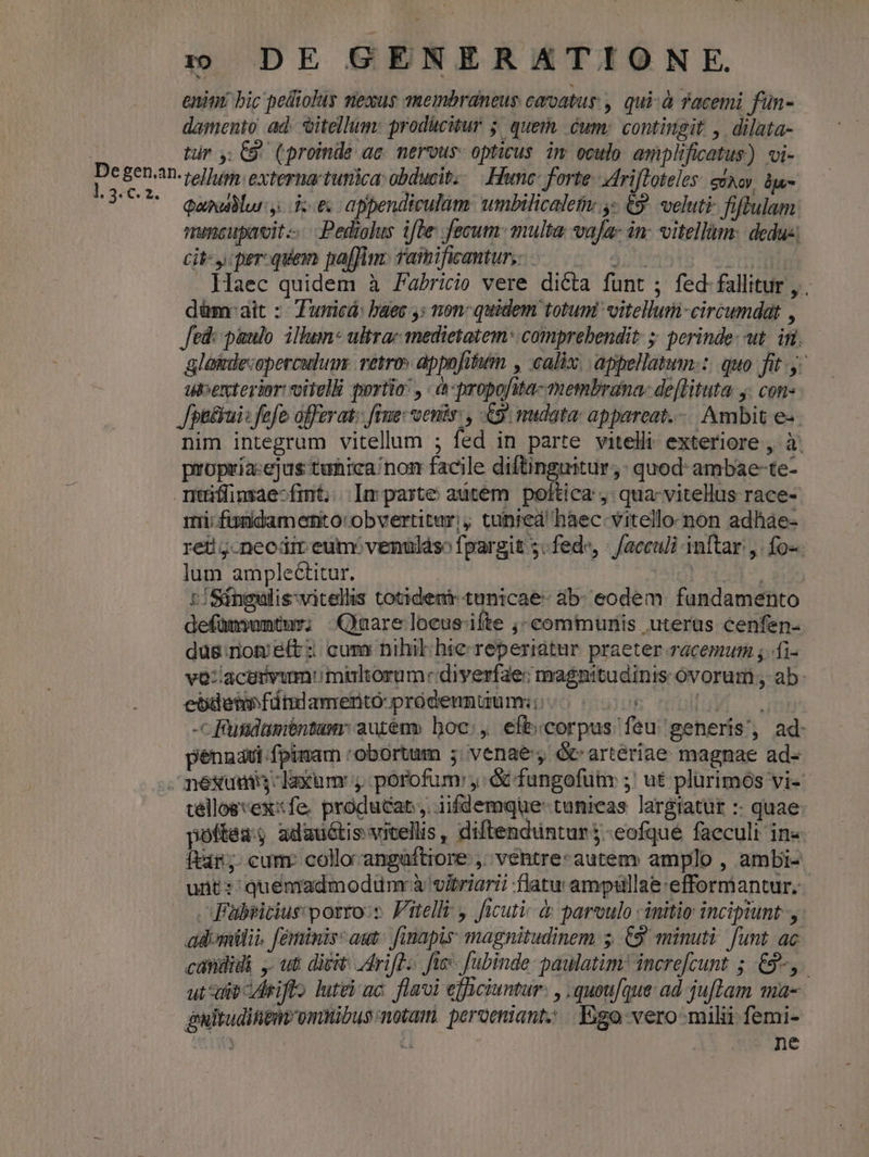 enint bic pelliolus miexus anembraneus coroatus , qui-à Yacemi fün- damento ad. oitellum: producitur 5 quei. éum; contingit , dilata- | tr y: C9 (proinde ac. nervous- opticus. im oculo. amplificatus) «i- [. EERAD-tellum. externa tunica obducit, Hunc: forte. Zriftoteles: süxov. ia UU eamdlurydoes appendiculam umbilicaletw ,» €. veluti fiftulam: nuncupavit. Pediolus ifte fecum: multa vafa: in- vitellàm: dedus; cit: y: per: quem paffim: Yamificantur,.. Ti jr . Haec quidem à Fabricio vere dicta funt ; fed fallitur , . düm-ait :- Furricá: baee ,: non: quidem totum! vitellum-circumdat , Jed: paulo. illum- ultrac 1nedietatem: comprebendit: 5; perinde: at. in. glaimlecoperculum: vetro» appofitum , calix. appellatum: quo fit y ubexterior voitel portio: , à-propofuwa-membrana- deflituta y: con Jpiékui: fefo offerat: fBue: oenis: , &9. nudata: appareat... Ambit e- nim integrum vitelluum ; fed in parte vitelli- exteriore , à. propría-ejus tunica nom facile diftinguitur,: quod ambae-te- ntiffinsae-fint.... Im parte autem. poftica ,: qua-vitellus race- rii; fimidamento:obvertitur;; tunted haec. vitello non adhae- ret! ;-necdir eum. venulso fpargit 5.fede, - facculi inftar, fo- lum amplectitur. | PHA S r/Singulis:vitellis totident tunicae- ab- eodem fundamento defümsumtuy; Quare locusifte ,- communis uterus cenfen- düs:rion/e(t: cum nihil hie reperiatur praeter racemum ; i vo:/acarivunm multorum: diyerfge: magnitudinis óvorum , ab: ebdemfdtilameritó pródennuumi; ^ 00 momo -c futidaméntum: auren» boc, efb.corpas feu generis', ad: pénnaui fpinam :obortum ; venae, & arteriae magnae ad- . mesxums-Taxum y porofum: ,: & fungofünr ;' ut plürimós vi- tellosvex:fe, producat, iifdemqüe- tunicas largiatur :: quae poftea adauótisvivellis, diftenduntur$ -eofque faeculi in« ftar; cum. colloangaüftiore , ventre-autem amplo , ambi- unt:'quemadmodumrà vitriarii flatu amptullae:efformantur..- Fabricius porto:». Fitelli , ficuti à parvulo - initio incipiunt, adomilii. feminis aut: finapis: magnitudinem 5. £9 minuti. funt ac candidi ut dicit: drift. fie. fubinde: paulatim? increfcunt 5 £9, utate criflo lutei ac. flavi efficiuntur. , .quoufque: ad juflam ma- gultuditenr'omtibus: notam. peroeniant; Ergo vero-milii femi- j Ld ne
