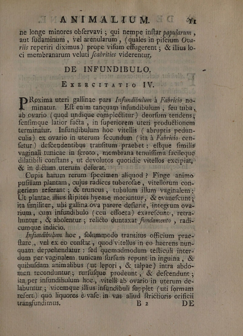 GODIANIMATLIUM C sm ne longe minores obfervavi ; qui nempe inftar papularum , aut fudaminum , vel arenularum , ( quales in pifcium Ova- riis reperiri diximus) prope vifum effugerent ; & illius lo- ci membranarum veluti fcaPrities viderentur. .DE INFUNDIBULO. ExzRCITATIO rv. Roxima uteri gallinae pars. Infundibulum à Fabricio nà- minatur. Eft enim tanquam infundibulum ; féu tuba, ab ovario (quod undique complectitur) deorfum teridens ; fenfimque latior facta , in fuperiorem uteri produ&tionem terminatur. Infundibulum hoc vitellis ( abruptis pedun- culis) ex ovario in uterum fecundum (ita à Fabricio: cen- fetur) defcendentibus tranfitum praebet : eltque fimilis vaginali tunicae.in feroto:, mernbrana tenuiffima facileque dilatibili conftans , ut devolutos quotidie vitellos excipiat; é& in diétum.uterum deferat. ^^: ^^ ipiqeoni . Cupis harum rerum. fpecimen aliquod ? Finge animo pufillam plantam , cujus radices tuberofae , vitellorum con- geriem referant ; & truncus , tubülum illum vaginalem Ut plantae. illius. ftipites hyeme moriuntur, &evanefcunt; ita fmiliter, ubi gallina-ova parere defierie, integrum ova- rium , Cum infundibulo (ceu effoeta) exereféunv, retra- huntur, & abolentur ; relicto duntaxat fundamento , radi- cumque indicio. : | p Infundibulum. hoc , folammodo transitus officium prae- ftare, vel ex eo conftat, quod'vitellus in. eo haerens nun- quam: deprehendatur : fed quemadmodum: telticuli -inter- dum per: vaginalem tunicam fürfurn repunt in inguifa , & quibufdam. animalibus (ut lepori , & talpae) intra abdo- men. reconduntur; rurfüfjue prodeunt, & defcendunt; ita. per infundibulum- hozc., .vitellit ab. ovario-in uterum de- labuntur; | vicemque illius: infündibuli fapplet. (uti formam refert) quo. liquores & vafe: in. vas: aliud. ftrictioris- orificii