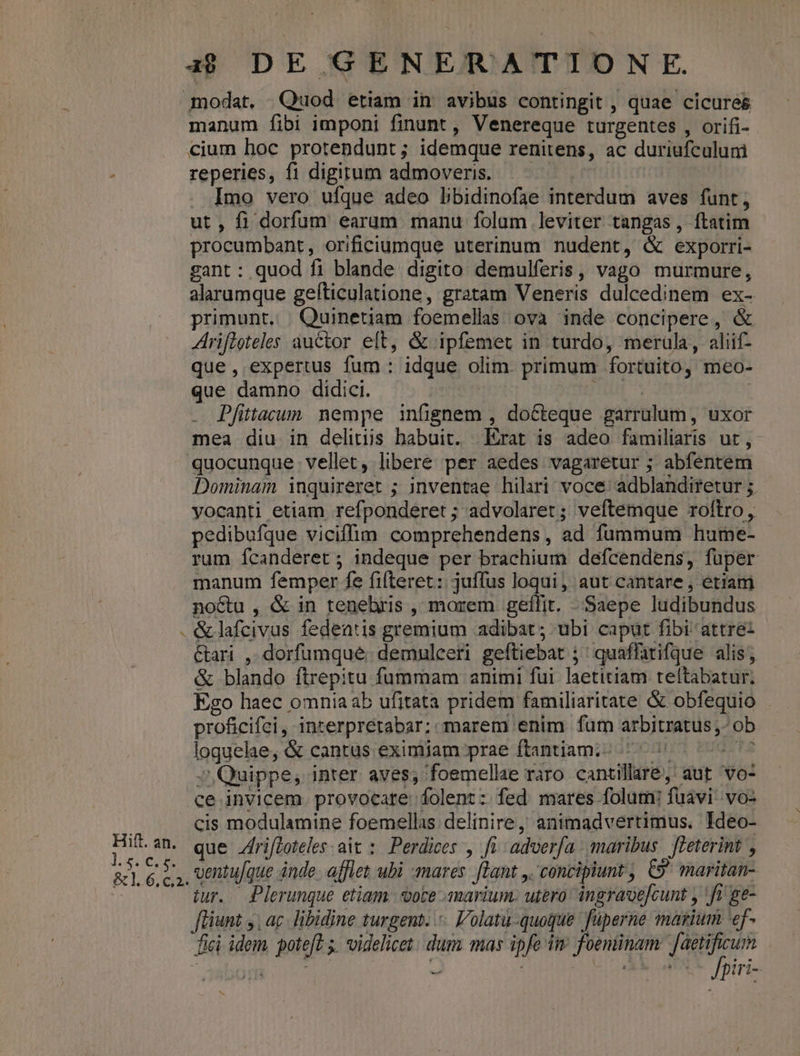] manum fibi imponi finunt , Venereque turgentes , orifi- cium hoc protendunt; idemque renitens, ac duriufculumi reperies, fi digitum admoveris. —— Imo vero ufque adeo libidinofae interdum aves funt; ut, fi dorfum earum manu folum leviter tangas , ftatim procumbant, orificiumque uterinum nudent, &amp; exporri- gant : quod fi blande digito demulferis, vago murmure, alarumque gefticulatione, gratam Veneris dulcedinem ex- primunt. | Quineuam foemellas ova inde concipere, &amp; Arifloteles ductor eft, &amp; ipfemet in turdo, meruüla, aliif- que, expertus fum : idque olim. primum fortuito, meo- que damno didici. UE ^ : Pfittacum nempe infignem , docteque garrulum , uxor mea diu in delitüs habuit. Erat is adeo familiaris ut, quocunque vellet, libere per aedes vagaretur ; abfentem Dominam inquireret ; inventae hilari voce: adblandiretur ;. yocanti etiam refponderet ; advolaret; veftemque roftro, pedibufque viciffim comprehendens, ad fummum hume- rum Ícanderet ; indeque per brachium defcendens, fuper manum femper fe fifteret: juffus loqui, aut cantare , etiam no&amp;u , &amp; in tenebris , morem gefílit. Saepe ludibundus Cari, dorfumque. demulceri geftiebat ;' quaffatifque alis; &amp; blando ftrepitu fummam animi fui laetitiam teftabatur; Eco haec omniaab ufitata pridem familiaritate &amp; obfequio proficifei, interprétabar; marem enim fum arbitratus ,- ob loquehle, &amp; cantus eximiam prae ftantiam;- 77 DLE 5» Quippe, inter aves; foemellee raro cantillare, aut vo- ce invicem. provocare folent: fed mares folum: fuavi- vo- cis modulamine foemellas delinire, animadvertimus. Ideo- que fri/Zoteles ait :. Perdices , fi. adverfa maribus. feeterint , iur. Plerunque etiam vote amarium. utero ingravejcunt y fi ge- füiunt ,, ac. libidine turgent. olatu-quoque füperne marium 'ef- fici idem. poteft 5. videlicet. duma mas ipfe ii foentinam: faetificum