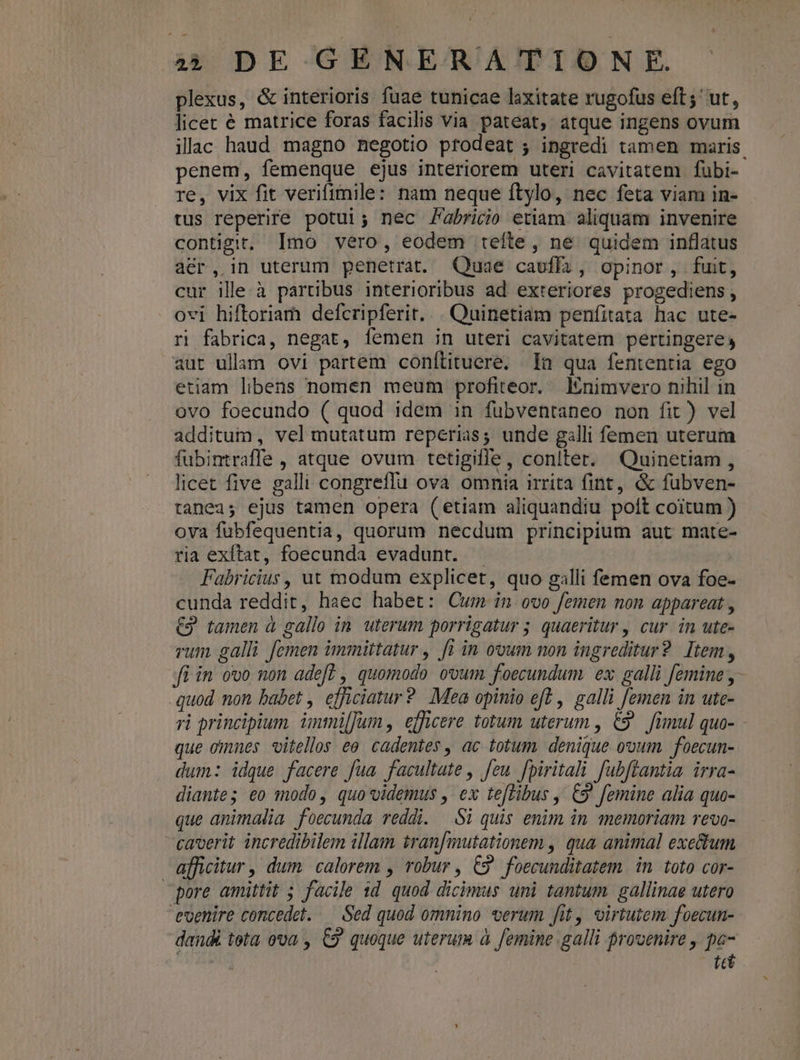 plexus, &amp; interioris fuae tunicae laxitate rugofus eft; ut, licec é matrice foras facilis via pateat, atque ingens ovum illac haud. magno negotio prodeat ; ingredi tamen maris. penem, femenque ejus interiorem uteri cavitatem fübi- re, vix fit verifimile: nam neque ftylo, nec feta viam in- tus reperire potui; nec /abricio etiam aliquam invenire contigit, Imo vero, eodem teíte, ne quidem inflatus aer, in uterum penetrat. Quae caufli, opinor, fuit, cur ille à partibus interioribus ad exteriores progediens, ovi hiftoriam defcripferit. . Quinetiam peníitata hac ute- ri fabrica, negat, femen in uteri cavitatem pertingere, aut ullam ovi partem conítituere. In qua fententia ego etiam libens nomen meum profiteor. Inimvero nihil in ovo foecundo ( quod idem in fuübventaneo non fit) vel additum, vel mutatum reperias; unde galli femen uterum fubintraffe , atque ovum tetigille, conlter. Quinetiam, - licet five galli congreffu ova omnia irrita fint, &amp; fubven- tanea; ejus tamen opera (etiam aliquandiu poít coitum ) ova fubfequentia, quorum necdum principium aut mate- ria exftat, foecunda evadunt. - | Fabricius, ut modum explicet, quo galli femen ova foe- cunda reddit, haec habet: Cum in ovo femen non appareat , €3 tamen à gallo in. uterum porrigatur ; quaeritur , cur. in ute- rum galli femen immittatur , [1 in ovum non ingreditur? Item, fi in ovo non ade? , quomodo ovum foecundum ex galli femine y - quod non babet , efficiatur? Mea opinio ef? , galli [emen in ute- ri principium. ünmi[fum , efficere totum uterum , €9^ fimul quo- que omnes vitellos eo. cadentes , ac totum, denique ovum. foecun- dum: idque facere fua. facultate , feu. fpiritali fubftantia irra- diante; eo modo, quo videmus , ex teftibus , €9' femine alia quo- que animalia foecunda reddi. Si quis enim in memoriam revo- caverit incredibilem illam tran[mutationem , qua animal exe&amp;um afficitur , dum calorem , robur , C2 foecunditatem in. toto cor- pore amittit ; facile 1d. quod dicimus uni tantum gallinae utero toenire concedet. — Sed quod omnino «erum fit, virtutem foecun- dandi tota ova , €9' quoque uterum à femine galli provenire , pe- tt