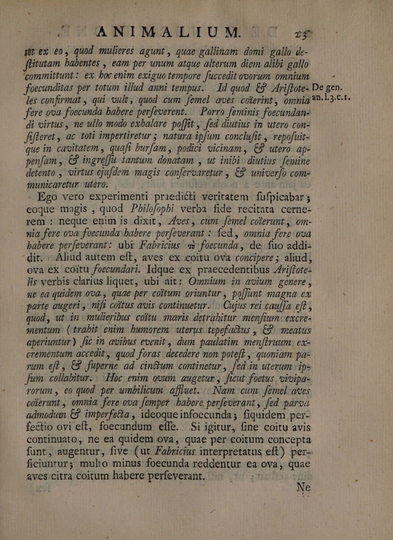CUANIMA!LTUXUXC s grex eo, quod mulieres agunt , quae gallinam. domi gallo de- flitutam babentes , eam per unum atque alterum diem alibi gallo committunt : ex bocenim exiguo tempore fuccedit ovorum omnium —— - foecunditas per totum illud anni tempus... Id quod €9 Jriflote- De gen. les confirmat , qui vult, quod cum femel aves colerint , omnia n3. fere ova foecunda babere perfeverent. — Porro feminis foecundan- di virtus , ne ullo tnodo exbalare poffit , fed diutius in utero con- Jüfleret , ac toti impertiretur ; natura ipfum. conclufit y. repofuit- que in. cavitatem , quaft burfam , podici vicinam, €9 utero. ap- pen[am , , €9. ingre[Ju. tantum. donatam , ut inibi diutius femine detento , virtus eju/dem agis con[eroaretur , €9 univerfo com: iunicaretur utero. 3 PIE 3 10671 - Ego vero experimenti praedicti veritatem | fufpicabar ; eoque magis , quod Philofophi verba fide recitata cerne- rem : neque enim is dixit, ves, cum femel colerunt , om- nia fere ova foecunda babere per[everant : fed , omnia fere ova babere per[everant: ubi Fabricius «»:foecunda , de. fuo addi- dit. Aliud autem eft, aves ex coitu ova concipere ; aliud, ova ex coitu foecundari. Idque ex praecedentibus Zfrif?ote- lis verbis clarius liquet, ubi ait: Omnium in avium genere, «e ea quidem ova., quae per coitum oriuntur , po[[Junt qdnagna ex parte augeri , nift coitus avis continetur... Cujus rei cau[]a eft , quod, ut in mulieribus coytu maris. detrahitur menfium- excre- suentum ( trahit? enim. humorem | uterus. tepefattus , £9 meatus aperiuntur) fic in avibus evenit , dum. paulatim. menflruum. ex- crementum. accedit, quod foras decedere non. pote[]., quoniam pa- vum eft, C9 fuperne ad cinctum continetur , [ed in uterum ip- fum. collabitur... Hoc, enim ovum augetur, ficut foetus , vivipa- rorum , eo quod per umbilicum |. affluet. .. Nam cum. femel: arces colerunt , omnia fere: ova fempet babere. perfeverant y: fed parva admodum £9. imperfe&amp;ta , ideoque infoecunda; fiquidem per- fectio ovi eft, foecundum effe. Si igitur, fine coitu avis continuato, ne ea quidem ova, quae per coitum concepta funt, augentur, five (ut Fabricius interpretatus eft) per- ficiunrur; multo minus foecunda reddentur ea ova, quae aves citra coitum habere perfeverant.. Gi RE ES  ; e 3