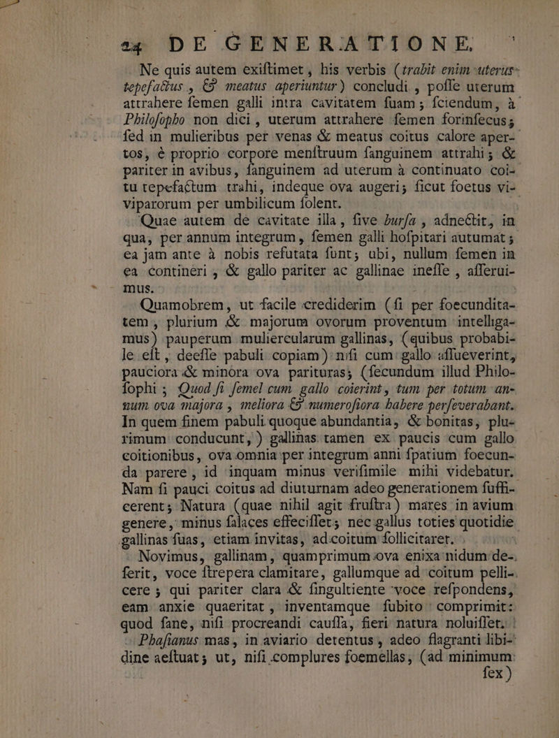 ap DE GENERBJAÍTIOÓNE S Ne quis autem exiftimet , his verbis (trabit enim uterus tepefaius , £9 meatus. aperiuntur) concludi. , poffe uterum attrahere femen galli intra cavitatem fuam ; fciendum, à Philofopbo non dici , uterum attrahere femen forinfecus 5 fed in mulieribus per venas &amp; meatus coitus calore aper-- tos, é proprio corpore menttruum fanguinem attrahi; &amp; pariter in avibus, fanguinem ad uterum à continuato coi-. tu tepefactum trahi, indeque ova augeri; ficut foetus vi-- Viparorum per umbilicum folent. — . Quae autem de cavitate illa, five Pur/a , adneCtit, in qua, per annum integrum , femen galli hofpitari autumat ;. ea jam ante à nobis refutata funt; ubi, nullum femen in ea contineri , &amp; gallo pariter ac gallinae inefle , afferui- X Inus. : GS Quamobrem, ut facile crediderim (fi per foecundita- tem , plurium «&amp; majorum ovorum proventum intelliga- mus) pauperum muliereularum gallinas, (quibus probabi- le eft , deefle pabuli. copiam): nifi cum gallo «ffueverint, pauciora4&amp; minora ova parituras; (fecundum illud Philo- fopht ; Quod ft femel cum. gallo coierint , tum. per totum an- gum ova majora , meliora €9 mumerofiora babere per[everabant. In quem finem pabuli quoque abundantia, &amp; bonitas, plu- rimum conducunt, ) galinas tamen ex paucis cum gallo eoitionibus, ova omnia per integrum anni fpatium foecun- da parere, id inquam minus verifimile mihi videbatur. Nam fi pauci coitus ad diuturnam adeo generationem fuffi- cerent; Natura (quae nihil agit fruftra) mares in avium genere , minus falaces effecifet nec gallus toties quotidie. .gallinas fuas, etiam invitas, ad:coitum follicitaret. ^ UA Novimus, galinam, quamprimum ova enixa nidum de-. ferit, voce ftrepera clamitare, gallumque ad coitum pelli-. cere ; qui pariter clara &amp; fingultiente 'voce refpondens, eam anxie quaeritat , inventamque fubito ' comprimit: quod fane, nifi procreandi cauffa, fieri natura noluiffet. : » Phafianus mas, in aviario detentus , adeo flagranti libi: dine aeftuat ; ut, nifi.complures foemellas, (ad MD fex