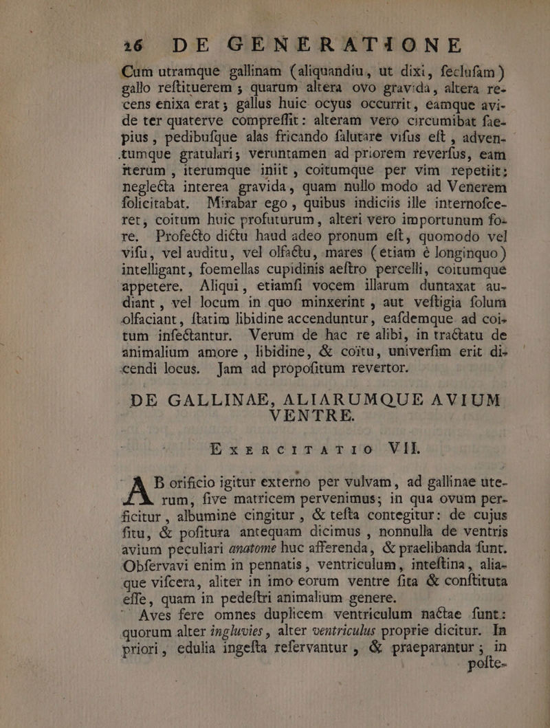 Cum utramque gallinam (aliquandiu, ut dixi, feclufam ) gallo reftituerem ; quarum altera ovo gravida, altera re- cens enixa erat ; gallus huic. ocyus occurrit, eamque avi- de ter quaterve compreffit: alteram vero circumibat fae- pius, pedibufque alas fricando falutare vifus eft , adven. - tumque gratulari; veruntamen ad priorem reverfus, eam iterum , iterumque iniit , coitumque per vim repetiit: neglecta interea gravida, quam nullo modo ad Venerem folicitabat. Mirabar ego , quibus indiciis ille internofce- rer, coitum huic profuturum, alteri vero importunum fo- re. Profecto dictu haud adeo pronum eft, quomodo vel vifu, vel auditu, vel olfa&amp;tu, mares (etiam e longinquo) intelligant, foemellas cupidinis aeftro percelli, coitumque appetere. Aliqui, etiamfi vocem illarum duntaxat au- diant , vel locum in quo minxerint , aut veftigia folum olfaciant, ftatim libidine accenduntur, eafdemque. ad coi- tum infectantur. Verum de hac re alibi, in tractatu de animalium amore , libidine, &amp; coitu, univerfim erit di- «endi locus. Jam ad propofitum revertor. DE GALLINAE, ALIARUMQUE AVIUM VENTRE. ExzRciTATuiOo VIL A Borificio igitur externo per vulvam, ad gallinae ute- rum, five matricem pervenimus; in qua ovum per- ficitur, albumine cingitur , &amp; tefta contegitur: de cujus fitu, &amp; pofitura antequam dicimus , nonnulla de ventris avium peculiari anatome huc afferenda, &amp; praelibanda funt. Obfervavi enim in pennatis, ventriculum, inteftina, alia- que vifcera, aliter in imo eorum ventre fita &amp; conftituta effe, quam in pedeftri animalium genere. Aves fere omnes duplicem. ventriculum nactae funt: quorum alter ing/uvies , alter ventriculus proprie dicitur. In priori, edulia ingefta refervantur , &amp; praeparantur; in : pofte-