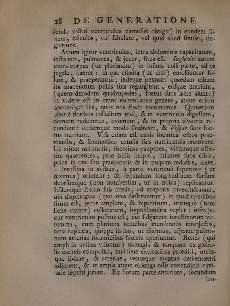 Jendo victui ventriculus carnofus obtigit) in eundem fi: nem, calculos , vel fabulum , vel quid aliud: fimile, de- glutiunt. Avium igitur ventriculus, intra abdominis capacitatem , infra cor, pulmones, &amp; jecur, fitus eft. Ingluvies autem extra corpus (ut plurimum ). in infima colli parte, ad os jugale, haeret: in qua cibaria (ut dixi) emolliuntur fo- lum, &amp; praeparantur; indeque pennata quaedam cibum ita maceratum pullis fuis regurgitant , eofque nutriunt, (quemadmodum quadrupedes , foetus fuos lacte alunt;) ut videre eft in omni columbaceo genere , atque etiam Spermologis illis, quos nos Rooks nominamus. Oiilieriain Alpes € floribus. colleétum mel, &amp;in ventriculo digeftum, domum redeuntes, evomunt , &amp; in propria alvearia re- condunt: eodemque modo.Crabrones, &amp; Vefpae fuos foe- tus nu:riunt. — Vifa etiam eft canis foemina cibos prae- manfos, &amp;.femicoctos catulis. fuis nutricandis removere. Ut minus mirum fit, foeminas pauperes, victumque oftia- tim quaerentes, prae lactis inopia , infantes fuos cibis, prius in ore fuo praeparatis &amp; in pulpam redactis, alere.. . Inteftina in avibus , à parte veniriculi füperiore ( ut diximus ) oriuntur ; &amp; fecundum longitudinem furfum deorfumque: (non. tranfverfim , ut in nobis) replicantur. lifdemque ftatim fub corde, ad. corporis praecinéturam, ubi diaphragma (quo aves deftituuntur) in quadrupedibus fitum eft, jecur amplum, &amp;. bipartitum, utrinque (nam liene carent) collocatum, hypochondria replet : infra je- cur ventriculus pofitus eft; cui fubjacent inteftinorum vo-- lumina, cum plurimis tenuibus membranis interjetis; acre repletis; quippe in.has, ut diximus, afperae pulmo- num arteriae foraminibus hiulcis. aperiuntur. Renes (qui ampli in avibus vifuntur) oblongi, &amp; tanquam ex globu- lis carneis compofiti, nullifque cavitatibus praediti, utrin- que fpinae , &amp; arteriae , venaeque. magnae defcendenti adjacent; &amp; in ampla atque oblonga offis coxendicis cavi- tate fepulti jaeenr. Ex horum parte anteriore, fecundum lon--