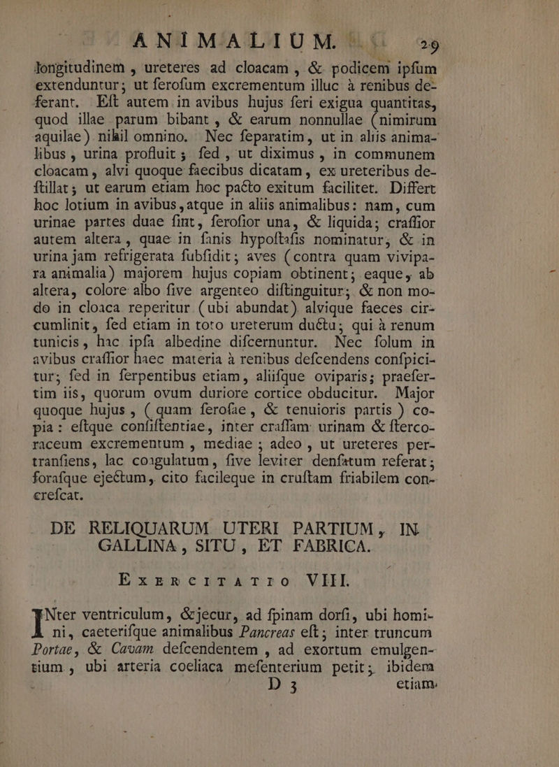 longitudinem , ureteres ad cloacam , &amp; podicem ipfum extenduntur; ut ferofum excrementum illuc: à renibus de- ferant. Eft autem in avibus hujus feri exigua quantitas, quod illae. parum bibant , &amp; earum nonnullae (nimirum aquilae) nihil omnino. Nec feparatim, ut in aliis anima- libus , urina profluit ;. fed , ut diximus , in communem cloacam , alvi quoque faecibus dicatam, ex ureteribus de- ftillat; ut earum etiam hoc pacto exitum facilitet. Differt hoc lotium in avibus , atque in aliis animalibus: nam, cum urinae partes duae fint, ferofior una, &amp; liquida; craffior autem altera, quae in fanis hypoftsfis nominatur; &amp; in urina jam refrigerata fubfidit; aves ( contra quam vivipa- ra animalia) majorem hujus copiam obtinent; eaque, ab altera, colore albo five argenteo diftinguitur;. &amp; non mo- de in cloaca reperitur (ubi abundat). alvique faeces cir- cumlinit fed etiam in toto ureterum ductu; qui à renum tunicis , hac. ipfa albedine difcernuntur. Nec folum in avibus craffior haec materia à renibus defcendens confpici- tur; fed in ferpentibus etiam, aliifque oviparis; praefer- tim iis, quorum ovum duriore cortice obducitur. Major quoque hujus , ( quam ferofae, &amp; tenuioris partis ) co- pia: eftque confiftentiae, inter craffam: urinam &amp; fterco- raceum excrementum , mediae ; adeo , ut ureteres per- tranfiens, lac coxgulatum, five leviter. denfatum referat ; forafque ejectum ,. cito facileque in cruftam friabilem con- crefcat. DE RELIQUARUM UTERI PARTIUM, IN GALLINA , SITU, ET FABRICA. Exr£ERerTATrIO VIII. I ventriculum, &amp;jecur, ad fpinam dorfi, ubi homi- ni, caeterifque animalibus Pancreas eft; inter truncum Portae, &amp; Cavam defcendentem , ad exortum emulgen- tium , ubi arteria coeliaca mefenterium petit; ibidem D 3 etiam»
